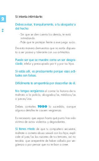 Si intenta intimidarte:
2
     Debes avisar, tranquilamente, a tu abogado/a
     del hecho:
90




        - Sin que se den cuenta los demás, te está
          intimidando.
        - Pide que te protejan frente a ese juego sucio.
     De esta manera demuestras que no estás dispues-
     ta a ser pasiva y tolerante con sus artimañas.

     Puede ser que se muestre como un ser desgra-
     ciado, infeliz y preocupado por ti y por tus hijos.

     Si estás allí, es precisamente porque esas acti-
     tudes son falsas.

     Difícilmente te arrepentirás por desconfiar de él.

     No tengas vergüenza al contar la historia de tu
     maltrato a la policía, abogados/as, médicos/as
     o jueces/zas.

     Debes contarles TODO lo sucedido, aunque
     algunos detalles te causen vergüenza.

     Es necesario que sepan hasta qué punto has sido
     víctima de actos violentos y degradantes.

     Si tienes miedo de que tu compañero secuestre,
     maltrate o cometa abuso sexual con los hijos, explí-
     cale al juez/as las razones de tus temores, así no
     tendrás que arrepentirte de haber callado por ver-
     güenza o por pensar que no te iban a creer.
 