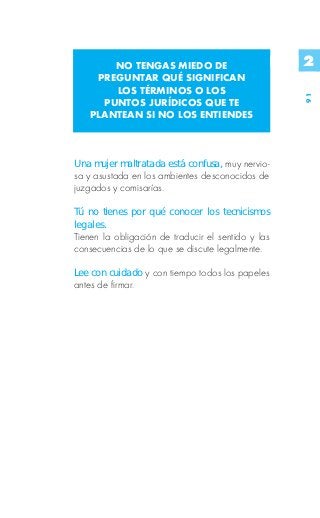 NO TENGAS MIEDO DE                           2
    PREGUNTAR QUÉ SIGNIFICAN
       LOS TÉRMINOS O LOS




                                                    91
     PUNTOS JURÍDICOS QUE TE
   PLANTEAN SI NO LOS ENTIENDES



Una mujer maltratada está confusa, muy nervio-
sa y asustada en los ambientes desconocidos de
juzgados y comisarías.

Tú no tienes por qué conocer los tecnicismos
legales.
Tienen la obligación de traducir el sentido y las
consecuencias de lo que se discute legalmente.

Lee con cuidado y con tiempo todos los papeles
antes de firmar.
 