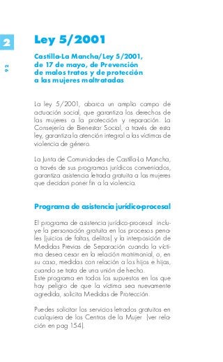 2    Ley 5/2001
     Castilla-La Mancha/Ley 5/2001,
     de 17 de mayo, de Prevención
92




     de malos tratos y de protección
     a las mujeres maltratadas


     La ley 5/2001, abarca un amplio campo de
     actuación social, que garantiza los derechos de
     las mujeres a la protección y reparación. La
     Consejería de Bienestar Social, a través de esta
     ley, garantiza la atención integral a las víctimas de
     violencia de género.

     La Junta de Comunidades de Castilla-La Mancha,
     a través de sus programas jurídicos conveniados,
     garantiza asistencia letrada gratuita a las mujeres
     que decidan poner fin a la violencia.


     Programa de asistencia jurídico-procesal

     El programa de asistencia jurídico-procesal inclu-
     ye la personación gratuita en los procesos pena-
     les (juicios de faltas, delitos) y la interposición de
     Medidas Previas de Separación cuando la vícti-
     ma desea cesar en la relación matrimonial, o, en
     su caso, medidas con relación a los hijos e hijas,
     cuando se trata de una unión de hecho.
     Este programa en todos los supuestos en los que
     hay peligro de que la víctima sea nuevamente
     agredida, solicita Medidas de Protección.

     Puedes solicitar los servicios letrados gratuitos en
     cualquiera de los Centros de la Mujer (ver rela-
     ción en pag 154).
 