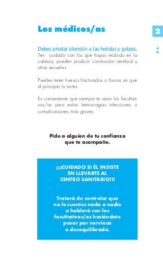 Los médicos/as                                      2

Debes prestar atención a las heridas y golpes.




                                                    93
Ten cuidado con los que hayas recibido en la
cabeza, pueden producir conmoción cerebral y
otras secuelas.

Puedes tener huesos fracturados o fisuras sin que
al principio lo notes.

Es conveniente que siempre te vean los facultati-
vos/as para evitar hemorragias infecciones o
complicaciones más graves.



     Pide a alguien de tu confianza
           que te acompañe.



         ¡¡¡CUIDADO SI ÉL INSISTE
              EN LLEVARTE AL
           CENTRO SANITARIO!!!


        Tratará de controlar que
       no le cuentes nada a nadie
            o hablará con los
       facultativos/as haciéndote
           pasar por nerviosa
            o desequilibrada.
 