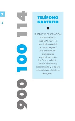 900 100 114
2
                      TELÉFONO
                      GRATUITO
96




                   El SERVICIO DE ATENCIÓN
                            PERMANENETE
                         línea 900 100 114,
                       es un teléfono gratuito
                         de ámbito regional.
                           Está atendido por
                             profesionales
                          especializadas/os
                        las 24 horas del día.
                         Prestan información,
                     asesoramiento y el apoyo
                     necesario ante situaciones
                              de urgencia.
 