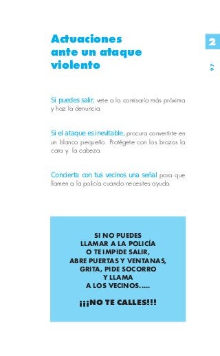 Actuaciones                                          2
ante un ataque
violento




                                                     97
Si puedes salir, vete a la comisaría más próxima
y haz la denuncia.


Si el ataque es inevitable, procura convertirte en
un blanco pequeño. Protégete con los brazos la
cara y la cabeza.


Concierta con tus vecinos una señal para que
llamen a la policía cuando necesites ayuda.




            SI NO PUEDES
        LLAMAR A LA POLICÍA
          O TE IMPIDE SALIR,
      ABRE PUERTAS Y VENTANAS,
        GRITA, PIDE SOCORRO
               Y LLAMA
          A LOS VECINOS.....

          ¡¡¡NO TE CALLES!!!
 