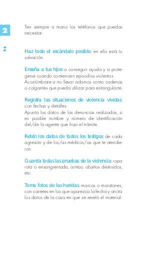 Ten siempre a mano los teléfonos que puedas
2    necesitar.
98




     Haz todo el escándalo posible, en ello está tu
     salvación.

     Enseña a tus hijos a conseguir ayuda y a prote-
     gerse cuando comiencen episodios violentos.
     Acostúmbrate a no llevar adornos como cadenas
     o colgantes que pueda utilizar para estrangularte.

     Registra las situaciones de violencia vividas,
     con fechas y detalles.
     Apunta los datos de las denuncias realizadas, si
     es posible nombre y número de identificación
     del/de la agente que hizo el trámite.

     Retén los datos de todos los testigos de cada
     agresión y de los/as médicos/as que te atendie-
     ron.

     Guarda todas las pruebas de la violencia: ropa
     rota o ensangrentada, armas, objetos destruidos,
     etc.

     Toma fotos de las heridas, marcas o moratones,
     con carretes en los que aparezca la fecha y anota
     los datos de la casa en que se reveló el material.
 