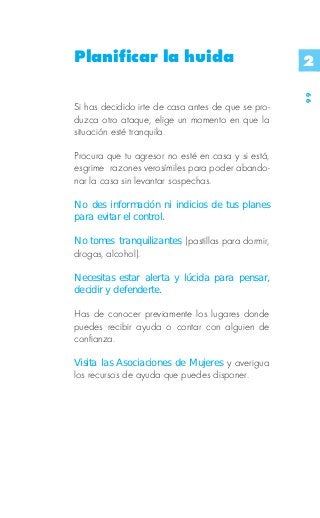 Planificar la huida                                 2




                                                    99
Si has decidido irte de casa antes de que se pro-
duzca otro ataque, elige un momento en que la
situación esté tranquila.

Procura que tu agresor no esté en casa y si está,
esgrime razones verosímiles para poder abando-
nar la casa sin levantar sospechas.

No des información ni indicios de tus planes
para evitar el control.

No tomes tranquilizantes, (pastillas para dormir,
drogas, alcohol).

Necesitas estar alerta y lúcida para pensar,
decidir y defenderte.

Has de conocer previamente los lugares donde
puedes recibir ayuda o contar con alguien de
confianza.

Visita las Asociaciones de Mujeres y averigua
los recursos de ayuda que puedes disponer.
 