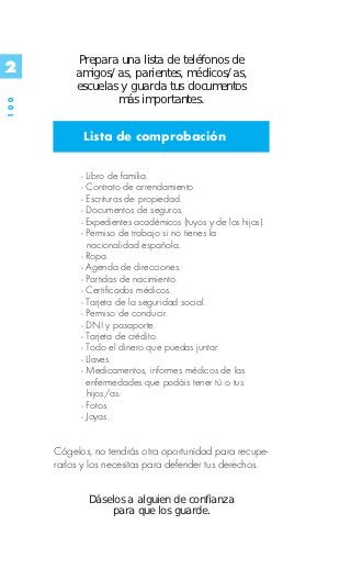 Prepara una lista de teléfonos de
2          amigos/as, parientes, médicos/as,
           escuelas y guarda tus documentos
                   más importantes.
100




            Lista de comprobación

            - Libro de familia.
            - Contrato de arrendamiento.
            - Escrituras de propiedad.
            - Documentos de seguros.
            - Expedientes académicos (tuyos y de los hijos).
            - Permiso de trabajo si no tienes la
              nacionalidad española.
            - Ropa.
            - Agenda de direcciones.
            - Partidas de nacimiento.
            - Certificados médicos.
            - Tarjeta de la seguridad social.
            - Permiso de conducir.
            - DNI y pasaporte.
            - Tarjeta de crédito.
            - Todo el dinero que puedas juntar.
            - Llaves.
            - Medicamentos, informes médicos de las
              enfermedades que podáis tener tú o tus
              hijos/as.
            - Fotos.
            - Joyas.


      Cógelos, no tendrás otra oportunidad para recupe-
      rarlos y los necesitas para defender tus derechos.


              Dáselos a alguien de confianza
                  para que los guarde.
 