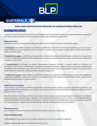 GUÍA PARA PARTICIPAR EN PROCESOS DE ADQUISICIONES PÚBLICAS
        
PARTE I. Procedimiento.
Se rige por la Ley de Contrataciones del Estado y su Reglamento. El cumplimiento de los procesos allí establecidos es obligatorio
para toda entidad de Gobierno, así como para las entidades descentralizadas y autónomas.
Reglas generales:
En términos generales, los procesos de adquisición pública en Guatemala se rigen por las siguientes reglas:
a. Publicidad: Todo evento de adquisición pública es publicado en el portal web www.guatecompras.gt por lo que hay un
registro público en el cual se pueden consultar los eventos en cada una de sus etapas (creación, oferta, adjudicación, contrato,
pagos y recepción final).
b. Capacidad de pago: Las entidades gubernamentales así como las entidades descentralizadas y autónomas que organizan
un evento de adquisición pública deben acreditar que cuentan con presupuesto suficiente para cumplir con las obligaciones
económicas del contrato.
c. Competitividad: En principio, los eventos denominados cotización, licitación y contrato abierto son abiertos a la
participación y presentación de ofertas por los oferentes que estén interesados en el evento. Bajo este principio, la adjudicación
se realizará a favor del oferente que reúna todos los requisitos formales y cuya oferta represente mejores condiciones para el
Estado de Guatemala (precio, calidad, garantía, tiempo de entrega, etc.).
d. Habilitación especial: Todo oferente que participa en procesos de adquisición pública, aunque no sea en la modalidad de
adquisición competitiva, deben estar inscritos en el Registro General de Adquisiciones del Estado -RGAE- y formalmente
habilitados para participar en dichos eventos.
Quiénes pueden participar:
Pueden ofertar y contratar con la administración pública, todas las personas naturales o jurídicas, nacionales o extranjeras, que
tengan la capacidad para obligarse, y que realicen el procedimiento de inscripción ante el Registro General de Adquisiciones del
Estado (www.rgae.gob.gt).
Para el caso de oferentes del sector infraestructura y del sector tecnología, es necesario que luego de la inscripción en el Registro
General de Adquisiciones del Estado, obtengan una precalificación específica, que es, en síntesis, una habilitación especial
adicional por medio de la cual el Registro avala que el oferente cuenta con capacidad técnica, equipos y respaldo económico
para hacer frente a los compromisos contractuales derivados de la adjudicación de contratos públicos.
Tipos de procesos:
A continuación, se resumen los procesos de adquisición pública vigentes en Guatemala:
Compra de baja cuantía:
a. Descripción: Es una compra directa (se elige al proveedor sin acudir a modalidad competitiva).
b. Monto máximo: Aplica para compras de hasta US$ 3,242.54.
 