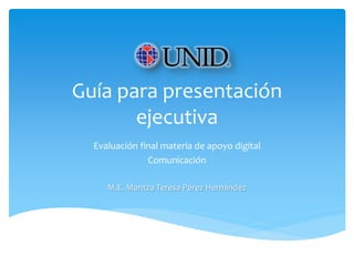 Guía para presentación
ejecutiva
Evaluación final materia de apoyo digital
Comunicación
M.E. Maritza Teresa Pérez Hernández
 