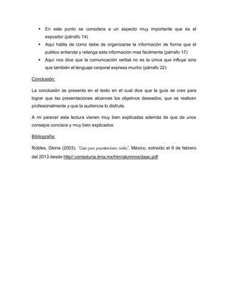    En este punto se considera a un aspecto muy importante que es el
       expositor (párrafo 14)
      Aquí habla de como debe de organizarse la información de forma que el
       publico entienda y retenga esta información mas fácilmente (párrafo 17)
      Aquí nos dice que la comunicación verbal no es la única que influye sino
       que también el lenguaje corporal expresa mucho (párrafo 22)

Conclusión:

La conclusión se presenta en el texto en el cual dice que la guía se creo para
lograr que las presentaciones alcances los objetivos deseados, que se realicen
profesionalmente y que la audiencia lo disfrute.

A mi parecer esta lectura vienen muy bien explicadas además de que da unos
consejos concisos y muy bien explicados.

Bibliografía:

Robles, Gloria (2003).   “Guía para presentaciones orales”. México, extraído el 9 de febrero
del 2013 desde http//:contaduría.itma.mx/htm/alumnos/daac.pdf
 