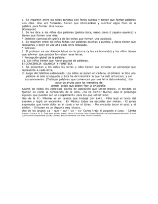 1. Se reparten entre los niños tarjetas con fonos sueltos y tienen que formar palabras
con ellos. Una vez formadas, tienen que intercambiar y sustituir algún fono de la
palabra para formar otra nueva.
(Comparar)
1. Se les dice a los niños dos palabras (pelota-bota, mano-piano ó zapato-aparato) y
tienen que formar una rima.
* Deletreo (percepción gráfica de las letras que forman una palabra):
1. Se reparten entre los niños fichas con palabras escritas a puntos, y éstos tienen que
repasarlas y decir en voz alta cada letra repasada.
* Síntesis:
1. El profesor va escribiendo letras en la pizarra (y las va borrando) y los niños tienen
que adivinar que palabra formaban esas letras.
* Percepción global de la palabra:
1§. Los niños tienen que hacer puzzles de palabras.
E) CONCIENCIA SILABICA Y FONETICA
1. Se presentan a los niños las letras y ellos tienen que inventar un personaje que
represente a cada letra.
2. Juego del teléfono estropeado: Los niños se ponen en cadena, el primero le dice una
palabra al oído al segundo y éste ha de transmitir lo que ha oído al tercero, y así
sucesivamente. (Trabajar palabras que comiencen por una letra determinada). ¡Un
poco de ayuda para los maestros de
primer grado que deben fijar la ortografía!
Aparte de todos los ejercicios diarios de aplicación que usted realice, el dictado de
fijación es como la coronación de la obra, ¿no es cierto? Bueno; aquí le propongo
algunos que pueden ser un complemento para los que usted tiene:
Uso de la X:· Máximo es un taxista que trabaja con éxito · Félix leyó el texto del
examen y logró un excelente. · En México todas las escuelas son mixtas. · El joven
expresaba que tenía dolor es el coxis y en el tórax. · Me encanta tocar el saxo y el
xilofón. · El boxeo es un deporte muy brusco.
Uso de los grupos ca - que - qui - co - cu· Carlos trajo el paquete a casa. · Camila
Fuente: O rozco. N. E. Guía para primer grado, Lecto-Escritura. http://najera.tripod.com.mx/lineaeducativa/id10.html
(C onsultada Septiembre 2004) T omado exclusivamente con fines instruccionales
 