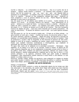 escribe a máquina. · La computadora se descompuso. · Hoy es el quinto día de la
semana. · Quique vende quesos y quinotos. · La cantante está cansada y quiere
dormir. Uso de los grupos ga - go - gu - gue - gui - güe - güi· Águeda dejó su
paraguas en el paragüero. · La yegüita corre con el potrillo por el campo. · El pingüino
mira a la cigüeña. · Gonzalo es muy pedigüeño; siempre pide agua. · Guillermo no
tiene vergüenza y toca la guitarra delante de sus tíos. · Martín Miguel de Güemes
defendió el norte junto a sus gauchos.
Uso del grupo dr y bl· Mi padrino puso ladrillos en la pared. · Sultán ladraba de la
mañana a la noche. · El cocodrilo muestra sus dientes. · Puse madreselvas en el
jarrón. · Adriana es la madre de Pedro. · La blusa es blanca y amarilla. · ¿Ponemos las
tablas de roble o pasamos los cables? · Los soldados usan sable cuando desfilan. Uso
del grupo tr y cr· Cristina se asusta con el ruido de los truenos. · Ese tren transporta
troncos de madera de pino. · Juan Cruz viene trotando por el camino polvoriento. · Mi
robot es electrónico. · El abuelo de Gustavo cruza la calle · Los cuatro gatitos estaban
tristes.
Uso del grupo gl y gr· Se me escapó el globo rojo. · El tigre es un felino salvaje. · La
grúa levanta un auto gris y negro. · Cuando hay recreo, se escuchan gritos y risas. ·
Se siente perfume a glicinas y gladiolos. · Gladis fríe grasa. No descarte el dictado de
palabras y el autodictado (usted presenta el dibujo y el niño escribe su nombre). Todo
es productivo y ayuda a fijar la ortografía. Si mis oraciones le parecen de "alto nivel",
bájelas al nivel de su grupo y modifique los textos, según usted considere oportuno.
Puede usar también oraciones exclamativas e interrogativas, que ampliarán el
panorama del niño para su propia producción de textos.
"El signo más cierto de la sabiduría es la serenidad constante" - Montaigne - Siga
adelante, no se abata si su éxito no es rotundo. Vuelva a insistir. Si alguno de sus
niños presenta disgrafías que no son simplemente ocasionales errores entre lo fónico y
los gráfico, tome nota, compare con ejercicios anteriores, siéntelo con usted a solas,
díctele despacio, module exageradamente, sugiérale que le mire bien la boca y, si los
errores persisten y se agravan, entonces habrá que pedir auxilio al Gabinete
Pedagógico. Ellos seguramente podrán detectar si está frente a una dislexia o a una
dislalia o a ambos casos a la vez.
Entonces, querido colega, ármese de paciencia, pues empezará un trabajo en equipo
para poder ayudar a nuestro niño con dificultad para decodificar y codificar. Rec uerde
aquel viejo adagio: persevera y triunfarás, y recuerde mi vaticinio: ¡triunfará!
APUNTES DE LECTO-ESCRITURA
Prólogo y Fundamentos
Es éste nuestro primer contacto y antes de desarrollar alguno de los temas que más
nos preocupan a los docentes, les quiero hacer llegar esta poesía que hace muchos
años leí en una revista del Colegio La Salle, y con la cual me sentí totalmente
identificada. Espero que les guste. Fuente: O rozco. N. E. Guía para primer grado, Lecto-Escritura.
http://najera.tripod.com.mx/lineaeducativa/id10.html (C onsultada Septiembre 2004) T omado exclusivamente con fines
instruccionales
 