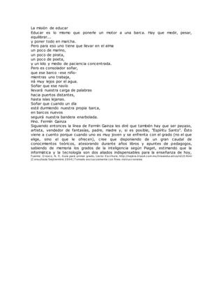 La misión de educar
Educar es lo mismo que ponerle un motor a una barca. Hay que medir, pesar,
equilibrar...
y poner todo en marcha.
Pero para eso uno tiene que llevar en el alma
un poco de marino,
un poco de pirata,
un poco de poeta,
y un kilo y medio de paciencia concentrada.
Pero es consolador soñar,
que ese barco -ese niño-
mientras uno trabaja,
irá muy lejos por el agua.
Soñar que ese navío
llevará nuestra carga de palabras
hacia puertos distantes,
hasta islas lejanas.
Soñar que cuando un día
esté durmiendo nuestra propia barca,
en barcos nuevos
seguirá nuestra bandera enarbolada.
Hno. Fermín Gainza
Siguiendo entonces la línea de Fermín Gainza les diré que también hay que ser payaso,
artista, vendedor de fantasías, padre, madre y, si es posible, "Espíritu Santo". Ésto
viene a cuento porque cuando uno es muy joven y se enfrenta con el grado (no el que
elige, sino el que le ofrecen), cree que disponiendo de un gran caudal de
conocimientos teóricos, atesorando durante años libros y apuntes de pedagogos,
sabiendo de memoria los grados de la inteligencia según Piaget, estimando que la
informática y la tecnología son dos aliados indispensables para la enseñanza de hoy,
Fuente: O rozco. N. E. Guía para primer grado, Lecto-Escritura. http://najera.tripod.com.mx/lineaeducativa/id10.html
(C onsultada Septiembre 2004) T omado exclusivamente con fines instruccionales
 