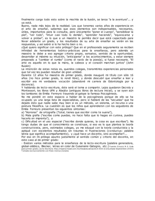 finalmente carga todo esto sobre la mochila de la ilusión, se lanza "a la aventura"... y
ya está.
Bueno, nada más lejos de la realidad. Los que tenemos varios años de experiencia en
el arte de enseñar, sabemos que esos elementos son indispensables, necesarios,
útiles, importantes para la consulta, pero únicamente "poner el cuerpo", "sensibilizar la
piel", "ver todo", "intuir casi todo lo demás", "aprender haciendo", "equivocarse y
volver a probar", es lo que a un maestro le permite decir que está capacitado para
llevar adelante un grado, y los resultados de su arte de enseñar se verán en las
respuestas, y así sabrá si lo ha hecho bien o no.
¿Qué quiero significar con este prólogo? Que en el profesorado seguramente se reciben
infinidad de herramientas teórico-prácticas para la enseñanza, pero además un
maestro le debe a eso agregar criterio propio, sensatez, sentido de la oportunidad,
desarrollar al máximo su intuición, "anticiparse" a los acontecimientos, y estar siempre
preparado a "cambiar el rumbo" (como el navío de la poesía), si fuese necesario. "El
arte es aquello en lo que la mano, la cabeza y el corazón marchan juntos" (John
Ruskin)
La intención de estas notas es, queridos colegas, transmitirles experiencias personales
que tal vez les puedan resultar de gran utilidad.
Durante 12 años fui maestra de primer grado, donde inauguré mi título con sólo 16
años (no hice primer grado, lo rendí libre), y donde descubrí que enseñar a leer y
escribir era mi verdadera vocación (abandoné mi carrera de Odontología por la
docencia).
Y hablando de lecto-escritura, éste será el tema a compartir. Lejos quedaron Decroly y
Montessori, los libros UPA y Abejita (antiguos libros de lectura inicial), y se oyen aún
los tambores de Emilia Ferreyro trayendo al galope la famosa Psicogénesis.
No me pondré en este espacio a hablar de la psicogénesis porque de ello se ha
ocupado ya una larga lista de especialistas, pero sí hablaré de las "secuelas" que ha
dejado ésto que nadie sabe muy bien si es un método, un sistema, un recurso o una
postura filosófica. La cuestión es que los niños que aprendieron con los seguidores de
Emilia Ferreyro presentan los siguientes síntomas:
a) "Horrores" de ortografía ("total, tienes que escribir como te suena"),
b) Mala grafía ("escribe como puedas, no hace falta que lo hagas en cursiva, puedes
hacerlo en imprenta"), y
c) Dificultad en el uso espacial ("escribe donde quieras, la cosa es que escribas"). No
tengo dudas de que el conocimiento se construye, si eso es lo que plantea la teoría
constructivista, pero, estimados colegas, yo me eduqué con la teoría conductista y la
apliqué con excelentes resultados sin traumas ni frustraciones (conductus: palabra
latina que significa acompañamiento), y ¿qué hace un docente, sino acompañar?...
Por eso en mi prólogo apunto justamente al sentido común y criterio del docente, en
este caso al de primer grado:
· Existen varios métodos para la enseñanza de la lecto-escritura (palabra generadora,
global-silábico, Blecker, letras en color de Cuisenaire-Gategno, etc.) Fuente: O rozco. N. E. Guía
para primer grado, Lecto-Escritura. http://najera.tripod.com.mx/lineaeducativa/id10.html (C onsultada Septiembre 20 04)
T omado exclusivamente con fines instruccionales
 