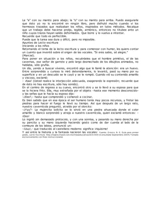 La "a" con su manito para abajo; la "o" con su manito para arriba. Puedo asegurarle
que ésto yo no lo encontré en ningún libro, pero disfruté mucho cuando vi los
hermosos trazados que realizaban los niños, inspirados en tales métodos. Recalque
que un trabajo debe hacerse prolijo, legible, armónico, entonces no titubee ante un
niño cuyos trazos hayan salido deformados. Que borre y lo vuelva a intentar.
Recuerde que todo es perfectible.
Puede que la tarea sea dura y difícil, pero no imposible.
Apuntes de Lecto-escritura
Iniciando a los niños
Retornando el tema de la lecto-escritura y para comenzar con humor, les quiero contar
un cuento que inventé sobre el origen de las vocales. "Si eres sabio, sé alegre."
(Marcial).
Para poner en situación a los niños, recuérdeles que el hombre primitivo, el de las
cavernas, ese señor de garrote y pelo largo desmechado de los dibujitos animados, no
hablaba, sólo gruñía.
Un día, yendo a buscar víveres, encontró algo que le llamó la atenc ión: era un huevo.
Entre sorprendido y curioso lo miró detenidamente, lo levantó, pasó su mano por su
superficie y en un descuido se le cayó y se le rompió. Cuando vió su contenido amarillo
y viscoso, exclamó:
- ¡Aaa! (Usted realice la interjección adecuada, exagerando la expresión; recuerde que
de ésto no hay escritura, sólo hay sonido).
En el camino de regreso a su cueva, encontró otro y se lo llevó a su esposa para que
se lo hiciera frito. Ella, muy extrañada por el objeto -hasta ese momento desconocido-
y las señas que le hacía su esposo dijo:
-¿Eee?,- hasta que comprendió y comenzó a cocinar.
Es bien sabido que en esa época el ser humano tenía muy pocos recursos, y frotar las
piedras para hacer el fuego le llevó su tiempo. Así que después de un largo rato,
nuestro cavernícola preguntó, atraído por el olorcito:
-¿Yyy?- La mujercita solícita se lo sirvió en una piedra ahuecada donde el color
amarillo y blanco sorprendió y atrajo a nuestro cavernícola, quien exclamó entonces: -
¡Ooo!
Lo ingirió sin demasiado protocolo, y con una sonrisa, y pasando su mano derecha por
su pancita y su mano izquierda haciendo gesto como de dar cuerda al lado de la
comisura de los labios, pronunció un:
-¡Uuu!,- que traducido al castellano moderno significa ¡riquísimo!
Y así entre la historia y la fantasía nacieron las vocales: Fuente: O rozco. N. E. Guía para primer
grado, Lecto-Escritura. http://najera.tripod.com.mx/lineaeducativa/id10.html (C onsultada Septiembre 2004) T omado
exclusivamente con fines instruccionales
 