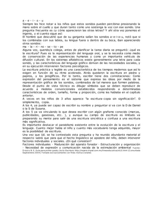 a - e - i - o - u
Siempre les hice notar a los niños que estos sonidos pueden percibirse presionando la
mano sobre el cuello y que duran tanto como uno sostenga la voz con ese sonido. Una
pregunta frecuente es ¿y cómo aparecieron las otras letras? Y ahí otra vez ponemos el
ingenio, y el cuento sigue así:
El hombre que descubrió que de su garganta salían los sonidos a-e-i-o-u, notó que si
los combinaba con sus labios, su lengua fuera o dentro de su boca, iban apareciendo
otros sonidos:
ma - la - ri - no - se - to - pe
Alguna vez, querido/a colega, antes de planificar la tarea diaria se preguntó: ¿qué es
la escritura? Pues es la representación del lenguaje oral, y se la necesita como medio
de conservación de las experiencias humanas y como un importante vehículo de
difusión cultural. En los sistemas alfabéticos existe generalmente una letra para cada
sonido, y las características del lenguaje gráfico derivan de las necesidades sociales, y
en su ejecución intervienen factores psicológicos.
La escritura práctica y legible es una característica de los tiempos modernos que así lo
exigen en función de su ritmo acelerado. Atrás quedaron la escritura en piedra y
papiros, y los jeroglíficos. Por lo tanto, escribir tiene dos connotaciones: Como
expresión del pensamiento es el sistema que expresa las ideas por medio de la
representación gráfica de los sonidos, combinados de tal manera que formen palabras.
Desde el punto de vista técnico es dibujar símbolos que se deben reproducir de
acuerdo a modelos convencionales establecidos respondiendo a determinadas
características de orden, tamaño, forma y proporción, como les hablaba en el capítulo
anterior.
A veces en los niños de 3 años aparece "la escritura-copia sin significación". O
simplemente, copia.
A los 4, ya puede ser capaz de escribir su nombre y preguntar si va con la D de Daniel
o la S de Susana.
A los 5 ya va vinculando lo que desea escribir con algún grafismo conocido (marcas,
publicidades, gaseosas, etc. ), y aunque su campo de escritura es limitado va
preparando su mente para salir de una escritura sincrética y confusa a una escritura
más significativa.
Es importante destacar el paralelismo existente entre la evolución de la escritura y el
lenguaje. Cuanto mejor habla el niño y cuanto más vocabulario tenga adquirido, mayor
es la posibilidad de escritura.
Una vez que Ud. se ha contestado esta pregunta y ha reunido abundante material al
respecto sabrá que para que el hecho lingüístico se apodere del niño, deben intervenir
factores individuales y sociales. ¿En qué consisten?
Factores individuales · Maduración del aparato fonador · Estructuración y organización
· Necesidad de expresión y comunicación nacida de la estimulación ambiental Fuente:
O rozco. N. E. Guía para primer grado, Lecto-Escritura. http://najera.tripod.com.mx/lineaeducativa/id10.html (C onsultada
Septiembre 2004) T omado exclusivamente con fines instruccionales
 