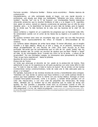 Factores sociales · Influencia familiar · Status socio-económico · Medios masivos de
comunicación
Indudablemente, un niño estimulado desde el hogar, con una mamá docente o
profesional, una abuela que dirige sus habilidades: "dibújame una nena, colócale su
nombre", "escribe "sol" con la "s" de Susana", con innumerables flashes televisivos
ofreciendo productos que le resultan familiares al oído y a la imagen (L.M. cigarrillos;
ALA, jabón en polvo), estará en mejores condiciones de aprender que un niño de zona
marginal, pero... ¡a no deprimirse! Le llevará un poco más de tiempo, pero lo logrará.
No se olvide que "lo más hermoso de la vida, son las ilusiones de la vida" (H. de
Balzac).
Usted comience y registre en un cuadernito los progresos que va haciendo cada niño.
Se sorprenderá cuando con el correr de los meses lea su registro y el cuaderno de su
alumno.
No quisiera terminar esta nota sin recordarle algo que cada vez con más frecuencia
advierto hacen equivocadamente los niños: el trazado y direccionalidad de los
números.
Los números deben dibujarse de arriba hacia abajo. Si tienen dificultad, use el renglón
invisible y el lápiz mágico, dibuje en el aire y luego, en el pizarrón, reproduzca el
dibujo acompañándolo de una flechita de color. Otro buen recurso es la línea
punteada. Recuerde que los automatismos que un niño de 1er. grado "graba" mal, los
repetirá siempre mal. Es común ver escritos de adultos que esc riben "mamá" o "papá"
sin tilde. Al ser interrogados dicen "cuando era chico no se la ponía... y ahora ya me
acostumbré". Por eso estimados colegas, es interesante este pensamiento de Virgilio:
"Cree al que tiene experiencia". Hasta la próxima.
Apuntes de Lecto-escritura
Producción de Textos
Un tema que preocupa al docente de 1er. grado es la producción de textos. Para
adelantarle lo que en mi experiencia es útil para ayudarnos con este tema difícil le diré
que "ni todo lo viejo es malo, ni todo lo nuevo es bueno". No se enrole con las teorías
(conductistas versus constructivistas), tome de cada una lo más adecuado para su
grupo y ¡a trabajar!
Por ejemplo, buscando en las revistas recetas de cocina y transmitiendo esta consigna:
"redondea con rojo donde te parece que haya números y con verde subraya donde te
parece que haya palabras". Hacer lo mismo con una receta médica. Entregar un texto
(copiado-fotocopiado-recortado, como a le guste), y señalar letras grandes con un
color (las mayúsculas), y con otro color las pequeñas (las minúsculas). No tenga
miedo, ¡llámelas por su nombre! Así el niño advertirá que no todas las letras son
iguales: las hay grandes y pequeñas (todo esto va ocurriendo cuando el niño no
decodifica aún), y es evidente que se usan para distintas cosas. Seguramente algún
niño preguntará, y si no, Ud. induce la pregunta. Fuente: O rozco. N. E. Guía para primer grado, Lecto-
Escritura. http://najera.tripod.com.mx/lineaeducativa/id10.html (Consultada Septiembre 2004) T omado exclusivamente con
fines instruccionales
 