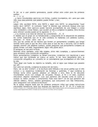 Si Ud. va a usar palabra generadora, puede utilizar este orden para las primeras
grafías:
m - l - s - p
...y hacer innumerables ejercicios con fichas, cuadros incompletos, etc. para que cada
niño vaya descubriendo qué palabra puede formar y leer.
A T O
(algún niño escribirá PATO, otro MATO y algún otro SATO. Le preguntamos "¿qué
quiere decir SATO?". Si contesta "nada" le diremos que entonces busque otra que
signifique algo). Este ejercicio puede hacerse acompañado de una imagen o varias
(una verdadera y otras falsas), que ayuden al niño a completar la palabra. Otra técnica
para reforzar vocales puede ser la siguiente: P _ T _
...o su inversa si se trata de reforzar las consonantes: _ A _ O
A medida que el grupo se va fortaleciendo y asegurando en la adquisición de palabras
les vamos explicando que en la vida cotidiana no hablamos con palabras sueltas,
paraguas - el - lluvia - para - usa - la
sino que las unimos de tal manera que formen un pensamiento completo que tenga
sentido tanto para el que las dice como para el que las lee o escucha. Con el mismo
ejemplo anterior (de palabras sueltas), puede preguntar qué pensamiento completo se
podría formar con ellas. Seguramente algún niño podrá decir:
El paraguas se usa para la lluvia.
Daremos otros ejemplos, unos más simples, otros más complejos, y aprovecharemos
para introducir otra convención ortográfica:
Estos pensamientos completos se llaman oraciones, comienzan con mayúscula y para
indicar que han terminado se coloca un punto. Si Ud. hace diariamente ésto, la
convención ortográfica se convierte en un automatismo que acompañará al niño toda
la vida.
"Para dejar una huella no importa su tamaño, sino el signo que indique que pasaste
por allí".
Con esto tan sencillo, comienza la producción de texto.
Claro, Ud. se dirá "¿cómo?", si la escritura está limitada a las pocas grafías que el niño
conoce y su respectiva combinación de fonemas y grafemas. Y aquí comienza la
famosa lucha entre quienes adoptan un método u otro. Ésto lo he discutido
innumerables veces con colegas de 1er.grado. Porque, al fin y al cabo, ¿quiénes
obtuvieron mejores resultados? ¿Los que partieron del "escribe como te suena y
aunque te falten vocales o consonantes "todo está bien"? ¿O los que partieron del
método silábico, fónico, palabra generadora, que sostuvieron con más limitaciones,
pero aseguraron con certeza la escritura?
No le quepa ninguna duda que los primeros producen niños que arman estructuras
oracionales fantásticas, para que después los maestros de 2°, 3°, 4°, 5° y todos los
Fuente: O rozco. N. E. Guía para primer grado, Lecto-Escritura. http://najera.tripod.com.mx/lineaeducativa/id10.html
(C onsultada Septiembre 2004) T omado exclusivamente con fines instruccionales
 