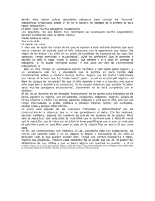 demás años deban aplicar denodados esfuerzos para corregir los "horrores"
ortográficos arrastrados desde 1° (y no lo logran). Un ejemplo de lo primero es esta
típica "producción":
el abión yeba muchos pasageros ekuatorianos
Los segundos, los que tienen muy restringido su vocabulario escrito seguramente
estarán escribiendo para la misma época:
Mamá amasa la masa.
Esa es la mula.
Mi mamá me mima.
Y otra vez se alzan las voces de los que se oponen a este sistema diciendo que esos
textos carecen de sentido para el niño. Entonces, con la experiencia que tienen "los
viejos de las tribus" (12 años en un grado da toneladas de experiencia), les digo:"sed
sensatos, tened serenidad y ecuanimidad". ¿Qué es preferible? Que al aprender a
escribir un niño lo haga "como le suena", que demore 4 o 5 años en corregir la
ortografía -o no pueda corregirla nunca- y que pase por alto las convenciones
ortográficas, o
· Que un niño maneje un vocabulario escrito metódico y restringido (pero seguro), y
un vocabulario oral rico y abundante que le permita en poco tiempo más
complementar ambos y producir buenos textos. Seguro que los textos tradicionales
son menos atractivos que los "modernosos", pero... ¿cuál es el principal objetivo del
Área de Lengua de 1er.grado? No que el niño aprenda a leer y a escribir, sino que el
niño sepa leer y escribir con corrección. Si se acepta entonces que escriba "el abión
yeba muchos pasageros ekuatorianos", claramente no se está cumpliendo con el
objetivo.
Si Ud. es un docente de los llamados "tradicionales" no se quede calvo tirándose de los
pelos, agudice su ingenio, use pictogramas, caligramas, imágenes, tarjetas, juegos de
fichas (madera o cartón con letras), palabras cruzadas y verá que el niño, una vez que
tenga internalizada la grafía, empieza a producir mejores textos, por curiosidad,
porque copia y porque tiene interés.
Le envío aquí algunas de las oraciones "criticadas y defenestradas" por los
constructivistas a ultranza, que a mí me garantizaron el éxito. (Ya les mostraré,
escaner mediante, páginas del cuaderno de uno de mis alumnos de 1er.grado). Mami
sala la masa.Susi sale sola.¿Sale la mula?Mimí usa la sal.Mami ama a Mumi.Mi mamá
usó la mesa.Sisí usa la masa sin sal.¿Saló el lomo papá?Mamá usa el palo.La mula pisa
el palo.Mami pule el piso.Musi puso el palo en la mesita.Tito se asoma.El oso toma
sopa
En fin, las combinaciones son múltiples. Si Ud., acompaña ésto con ilustraciones, los
textos van saliendo solos y no se imagina la alegría y entusiasmo de los niños al
descubrir todo lo que pueden escribir bien. Tenga una cámara fotográfica a mano,
registre sus progresos, ¡registre cada momento! No se olvide que Ud. es "el gestor" del
alfabetismo de sus niñitos y que su barco alguna vez quedará en puerto... y otros
Fuente: O rozco. N. E. Guía para primer grado, Lecto-Escritura. http://najera.tripod.com.mx/lineaeducativa/id10.html
(C onsultada Septiembre 2004) T omado exclusivamente con fines instruccionales
 