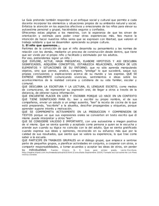 La Guía pretende también responder a un enfoque social y cultural que permite a cada
docente incorporar los elementos y situaciones propios de su ambiente natural y social.
Enfatiza la atención en los aspectos afectivos y emocionales de los niños para elevar su
autoestima personal y grupal, haciéndolos seguros y confiados.
Ofrecemos estas páginas a los maestros, con la esperanza de que les sirvan de
orientación y estimulo para poder crear otras experiencias más. Nos mueve la
intención de hacer nuestros niños seres que se expresen con libertad, que valoren el
trabajo solidario y que se desarrollen apreciando su propia cultura.
1. El niño que queremos...
Partimos de la convicción de que el niño desarrolla su pensamiento y las normas de
relación con los demás, mediante un proc eso de construcción desde dentro, que tiene
que ser vivido por el propio niño y facilitado y estimulado por los adultos.
Por eso, pretendemos lograr un niño :
QUE EXPLORE, ACTUE, HAGA PREGUNTAS, ELABORE HIPOTESIS Y ASI DESCUBRA
SIGNIFICADOS, ADQUIERA CONCEPTOS, ESTABLEZCA RELACIONES, ACERCA DE LOS
ELEMENTOS Y SITUACIONES DE SU ENTORNO; que no sólo aprenda manipulando
objetos, sino que piense, analice, compare, "prediga" lo que sucederá, saque sus
propias conclusiones y explicaciones acerca de su mundo y las exprese. QUE SE
EXPRESE ORALMENTE comunicando vivencias, sentimientos e ideas sobre los
acontecimientos de la realidad cercana y cotidiana de su vida familiar, escolar y
comunal.
QUE DESCUBRA LA ESCRITURA Y LA LECTURA, EL LENGUAJE ESCRITO, como medios
de comunicarse, de representar su expresión oral, de llegar a otros a través de la
distancia, de obtener nueva información.
QUE ENCUENTRE PLACER EN LEER Y ESCRIBIR PORQUE LO HACE EN UN CONTEXTO
QUE TIENE SIGNIFICADO PARA EL: leer y escribir su propio nombre, el de sus
compañeros, enviar un saludo a un amigo ausente, "leer" la receta de cocina de lo que
está preparando, "escribirle" a la abuelita, descifrar propagandas y etiquetas, porque
aprender supone interés y motivación.
QUE SE COMPROMETA ACTIVAMENTE EN LA PRODUCCION Y COMPRENSION DE
TEXTOS porque ve que sus expresiones orales se convierten en texto escrito que él
mismo puede interpretar y otros "leer".
QUE SE CONSIDERE VALIOSO E IMPORTANTE, con una autoestima e imagen positiva
de sí mismo. Que se sienta querido y aceptado como persona a quien se le escucha y
atiende aun cuando su lógica no coincida con la del adulto. Que se sienta gratificado
cuando expresa sus ideas y opiniones, reconocido en su esfuerzo más que por la
calidad de sus resultados, que siente que se valora su experiencia, lo que trae como
saber a la escuela.
QUE PARTICIPE EN TRABAJOS GRUPALES en el diálogo grupal, que empiece a sentirse
parte de pequeños grupos, a planificar actividades en conjunto, a cooperar con otros, a
compartir responsabilidades, a tomar acuerdos y aceptar las ideas de otros, sin perder
su individualidad. Fuente: O rozco. N. E. Guía para primer grado, Lecto-Escritura.
http://najera.tripod.com.mx/lineaeducativa/id10.html (C onsultada Septiembre 2004) T omado exclusivame nte con fines
instruccionales
 
