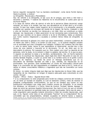 barcos seguirán navegando "con su bandera enarbolada", como decía Fermín Gainza.
Hasta la próxima y ¡éxitos!
La Ortografía: Mayúsculas y Monosílabos
Hoy me referiré a la Ortografía, el eje cuco de la Lengua, que tiene a mal traer a
docentes y alumnos. Y todavía los maestros no le encontramos la vuelta para que la
escritura mejore.
A lo largo de tantos años de ejercer el arte de la paciencia (léase docencia) vengo
notando, en honor a la verdad, que hay una decadencia en el bien decir y en el bien
escribir. Si bien hay reglas claras respecto de la acentuación y la ortografía, parecen
olvidadas por quienes se encargan del mundo de la imagen. De hecho, cualquier e-mail
o sitio de Internet se escribe con minúscula y sin tilde. Esto ya constituye un doble
mensaje: las mayúsculas y tildes parecieran no ser necesarias para comunicarse. Pero
para los que nacimos en la época anterior a la de la informática, había un elemento
que nutría nuestra imaginación y ayudaba a cometer menos faltas de ortografía: la
lectura.
También interviene la génesis (no crean que pasa inadvertida): conservo cuadernos de
mi madre (de 1924 y 1925) y no tenían un solo error... ¡y no quieran imaginar ustedes
con la severidad que eran corregidos sus trabajos! Tampoco las cometen mis tres hijos
y, ante la menor duda, hacen lo que aprendieron al observarme: escribir dos o tres
veces de otra manera o buscarla en el diccionario. Ya sé: me dirán que no he
descubierto la pólvora. Por supuesto que no. Pero ¿saben una cosa? La mayoría de las
personas, ante la duda, no la aclaran y dejan la palabra mal escrita. O, lo que es peor,
ni siquiera se plantean la duda y la escriben, sevillanamente, mal. Un hecho bastante
común es no acentuar las mayúsculas. ¿Qué regla dice ésto? Recuerdo el caso de una
alumna llamada Ángeles, a quien yo ponía tilde a su nombre tanto en la grafía cursiva
como la de imprenta. La mamá me envió un mensaje diciéndome que en su
documento de identidad figuraba sin tilde y que, además, las mayúsculas no se
acentuaban. Fue gracioso, pues establecimos un correo de intercambio cultural para
llegar a la conclusión de que seguramente el empleado que llenó el R.F.C. tenía en su
mente el mismo conocimiento folklórico o legendario que ella me transmitía con tanta
certeza.
En breve: no existe ninguna regla que diga que las mayúsculas no llevan tilde; que las
tipografías de las imprentas no tengan el espacio adecuado para colocárselo es otro
cantar. Así que:
Ángeles - África - Índico - Águeda llevan tilde
Y si su computadora no está preparada para recibir los códigos correctos del teclado (o
ud. no tiene un teclado en español, lo cual es bastante común), trate de resolver el
problema configurándola correctamente, ya que en los tiempos que corren no hay
justificación tecnológica que valga para cometer errores de ortografía. Si se trabaja
con Windows, es necesario ir a Inicio, Panel de Control, Teclado, Idioma, Agregar, y
elegir de entre las opciones Español Internacional. Eso hará el truco de que su teclado
sea capaz de reproducir en pantalla todas las vocales acentuadas. Dicho sea de paso, y
como argumento para aquellos todavía reticentes a tildar las vocales mayúsculas, ¿por
qué, si no, figuran como tales en las principales "fuentes" de su computadora? No es
concebible que los programadores, siempre ocupados en ahorrar bytes y espacio,
Fuente: O rozco. N. E. Guía para primer grado, Lecto-Escritura. http://najera.tripod.com.mx/lineaeducativa/id10.html
(C onsultada Septiembre 2004) T omado exclusivamente con fines instruccionales
 