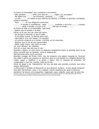 2) Coloca el monosílabo que consideres conveniente:
· Días pasados............ofrecí una taza de............inglés. ¿Lo recuerdas?
· Me dijiste que............las infusiones, preferías............café.
· Lo que............no sabes es que mancha los dientes, y tomado en grandes cantidades,
produce insomnio.
· Para............es una obligación prevenirte.
............lo puedes ir suprimiendo, mejor. ........... prudente y escucha............consejo.
· ............estás a tiempo y al que te lo............dile que no tomas............
3) Coloca la tilde en el monosílabo adecuado:
· Quiero que te quedes a mi lado.
Pienso en lo que aun me resta por hacer.
· No alcanzo a entender lo que el pidió.
· Si mi padre viviera, la historia sería otra.
· ¡Qué placer el te con masas! ¿Te quedas?
· La canción comenzó en si bemol y terminó en mi sostenido.
· Quisiera que el me de otra oportunidad.
· Debía viajar ahora, mas perdí el vuelo.
¡Si, juro! Gritaron los soldados.
Vive en un piso mas alto que el mío.
Queridos colegas, en este punto ya debemos despedirnos hasta la próxima, pero no sin
antes recordar que La memoria nutre la imaginación.
Ejercitaciones para Lecto-escritura
Queridos colegas del Primer Ciclo: hoy les presento una página cargada de "recetas"
que piden a gritos ser puestas en práctica, para lo cual quedan en completa libertad de
copiar, pegar y modificar a su gusto y placer. Eso sí, después de probarlas, los
comprometo a que me cuenten cómo les ha ido...
Antes de pasar a los "ingredientes" de hoy, les dejo este poemita anónimo, que estoy
segura disfrutarán:
La Educación Y también la Educación es otro Derecho Humano; lo dice desde temprano
esta gran Declaración. Aquí, y en cualquier nación respétese por igual el derecho
elemental de educar a los pequeños; hagámosle pues, empeño, para salir de este mal.
Fuente: O rozco. N. E. Guía para primer grado, Lecto-Escritura. http://najera.tripod.com.mx/lineaeducativa/id10.html
(C onsultada Septiembre 2004) T omado exclusivamente con fines instruccionales
 
