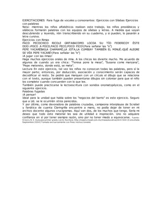 EJERCITACIONES Para fuga de vocales y consonantes: Ejercicios con Sílabas Ejercicios
con palabras
Nota: mientras los niños alfabéticos realizan este trabajo, los niños presilábicos y
silábicos formarán palabras con los equipos de sílabas y letras. A medida que vayan
descubriendo y leyendo, irán transcribiendo en su cuaderno, y si pueden, lo pasarán a
letra cursiva.
Ejercicios con Rimas
PACO PECOCHICO RICOLE GRITABACOMO LOCOA SU TÍO FEDERICOY ÉSTE
DIJO:¡POCO A POCO,PACO PECO,POCO PICO!(Para señalar las "o")
PEPE YACARÉBAILA CHAMAMÉ,LA JOTA,LA CUMBIAY TAMBIÉN EL MINUÉ.¡QUÉ ALEGRE
SE VÉA PEPE YACARÉ!(Para señalar las "e")
¡A jugar con las rimas!
Haga muchos ejercicios orales de rima. A los chicos les divierte mucho. Me acuerdo de
algunos de cuando yo era chica: "Teresa pone la mesa", "Susana come manzana",
"Pepe meterete, donde está, se mete".
Lectura En este ejercicio, tal vez los niños no conozcan todas las palabras, pero sí la
mayor parte; entonces, por deducción, asociación y conocimiento serán capaces de
decodificar el resto. Se pedirá que marquen con un círculo el dibujo que se relaciona
con el texto, aunque también pueden presentarse dibujos sin colorear para que el niño
los complete cuando concuerden con lo que lee.
También puede practicarse la lectoescritura con sonidos onomatopéyicos, como en el
siguiente ejercicio.
Palabras fugadas
¡A pensar!
Ideal para la unidad que habla sobre los "negocios del barrio" es este ejercicio. Seguro
que a Ud. se le ocurrirán otros parecidos.
Y por último, como devoradora de palabras cruzadas, campeona interplayas de Scrabel
y fanática de cuanta Claringrilla encuentre a mano, no podía dejar de tener en mi
archivo docente algunos crucigramas. Aquí van dos, de los muchos que tengo. Sería mi
deseo que todo este material les sea de utilidad e inspiración. Uno no adquiere
confianza en sí por tener siempre razón, sino por no tener miedo a equivocarse. Fuente:
O rozco. N. E. Guía para primer grado, Lecto-Escritura. http://najera.tripod.com.mx/lineaeducativa/id10.html (C onsultada
Septiembre 2004) T omado exclusivamente con fines instruccionales
 