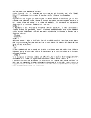 LECTOESCRITURA Niveles de escritura
Emilia Ferreiro, en Los sistemas de escritura en el desarrollo del niño (SIGLO
XXI.1979), distingue cinco niveles de escritura en los niños no escolarizados:
NIVEL 1
Reproducción de rasgos que constituyen una forma básica de escritura, ya sea esta
cursiva o de imprenta. Si es cursiva se pueden encontrar grafismos ligados entre sí. Si
en cambio trata de imitar a la letra de imprenta los grafismos se encuentran
separados, y se combinan líneas rectas y curvas.
NIVEL 2
La hipótesis de este nivel es la diferencia entre las escrituras. El niño, valiéndose de
escaso número de grafismos, realiza diferentes combinaciones para lograr también
significaciones diferentes: Marcela Escalante combinará su nombre y apellido de la
siguiente manera.
= Marcela
= Escalante
NIVEL 3
Hipótesis silábica: aquí el niño trata de dar un valor sonoro a cada una de las letras
que componen una escritura, pero en ese intento divide a la palabra en sílabas y cada
letra vale por una sílaba.
M:me
A:sa
En esta etapa que se da entre los cuatro y los cinco años se produce un conflicto
cognitivo entre la cantidad mínima de caracteres y la hipótesis silábica en aquellas
palabras bisílabas.
· NIVEL 4
Es el pasaje de la hipótesis silábica a la alfabética. Es un período de investigación ent re
el nombre de la sílaba y la representación fonética de las letras. · NIVEL 5
Constituye la escritura alfabética. El niño otorga un fonema para cada grafismo y a
partir de ese momento afrontará solamente problemas de ortografía. Fuente: O rozco. N. E.
Guía para primer grado, Lecto-Escritura. http://najera.tripod.com.mx/lineaeducativa/id10.html (C onsultada Septiembre
2004) T omado exclusivamente con fines instruccionales
 
