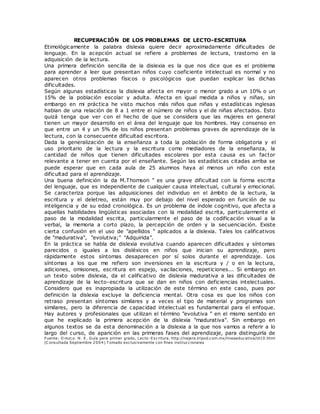 RECUPERACIÓN DE LOS PROBLEMAS DE LECTO-ESCRITURA
Etimológicamente la palabra dislexia quiere decir aproximadamente dificultades de
lenguaje. En la acepción actual se refiere a problemas de lectura, trastorno en la
adquisición de la lectura.
Una primera definición sencilla de la dislexia es la que nos dice que es el problema
para aprender a leer que presentan niños cuyo coeficiente intelectual es normal y no
aparecen otros problemas físicos o psicológicos que puedan explicar las dichas
dificultades.
Según algunas estadísticas la dislexia afecta en mayor o menor grado a un 10% o un
15% de la población escolar y adulta. Afecta en igual medida a niños y niñas, sin
embargo en mi práctica he visto muchos más niños que niñas y estadísticas inglesas
hablan de una relación de 8 a 1 entre el número de niños y el de niñas afectados. Esto
quizá tenga que ver con el hecho de que se considera que las mujeres en general
tienen un mayor desarrollo en el área del lenguaje que los hombres. Hay consenso en
que entre un 4 y un 5% de los niños presentan problemas graves de aprendizaje de la
lectura, con la consecuente dificultad escritora.
Dada la generalización de la enseñanza a toda la población de forma obligatoria y el
uso prioritario de la lectura y la escritura como mediadores de la enseñanza, la
cantidad de niños que tienen dificultades escolares por esta causa es un factor
relevante a tener en cuenta por el enseñante. Según las estadísticas citadas arriba se
puede esperar que en cada aula de 25 alumnos haya al menos un niño con esta
dificultad para el aprendizaje.
Una buena definición la da M.Thomson " es una grave dificultad con la forma escrita
del lenguaje, que es independiente de cualquier causa intelectual, cultural y emocional.
Se caracteriza porque las adquisiciones del individuo en el ámbito de la lectura, la
escritura y el deletreo, están muy por debajo del nivel esperado en función de su
inteligencia y de su edad cronológica. Es un problema de índole cognitivo, que afecta a
aquellas habilidades lingüísticas asociadas con la modalidad escrita, particularmente el
paso de la modalidad escrita, particularmente el paso de la codificación visual a la
verbal, la memoria a corto plazo, la percepción de orden y la secuenciación. Existe
cierta confusión en el uso de "apellidos " aplicados a la dislexia. Tales los calificativos
de "madurativa", "evolutiva;" "Adquirida".
En la práctica se habla de dislexia evolutiva cuando aparecen dificultades y síntomas
parecidos o iguales a los disléxicos en niños que inician su aprendizaje, pero
rápidamente estos síntomas desaparecen por sí solos durante el aprendizaje. Los
síntomas a los que me refiero son inversiones en la escritura y / o en la lectura,
adiciones, omisiones, escritura en espejo, vacilaciones, repeticiones... Si embargo en
un texto sobre dislexia, da el calificativo de dislexia madurativa a las dificultades de
aprendizaje de la lecto-escritura que se dan en niños con deficiencias intelectuales.
Considero que es inapropiada la utilización de este término en este caso, pues por
definición la dislexia excluye la deficiencia mental. Otra cosa es que los niños con
retraso presentan síntomas similares y a veces el tipo de material y programas son
similares, pero la diferencia de capacidad intelectual es fundamental para el enfoque.
Hay autores y profesionales que utilizan el término "evolutiva " en el mismo sentido en
que he explicado la primera acepción de la dislexia "madurativa". Sin embargo en
algunos textos se da esta denominación a la dislexia a la que nos vamos a referir a lo
largo del curso, de aparición en las primeras fases del aprendizaje, para distinguirla de
Fuente: O rozco. N. E. Guía para primer grado, Lecto-Escritura. http://najera.tripod.com.mx/lineaeducativa/id10.html
(C onsultada Septiembre 2004) T omado exclusivamente con fines instruccionales
 
