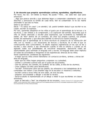 2. Un docente que propicia aprendizajes activos, agradables, significativos.
Por favor, lea Ud.: Ich bleibe zu Hause. No puede ? Pero... Ud. sabe leer. Que pasa
entonces?
...Algo que parece sencillo y que debemos llegar a c omprender cabalmente: Leer no es
descifrar y pronunciar el sonido de cada letra; leer es comprender. Si no Ud. habría
entendido lo que dice la frase.
Sabe lo que decía?.
Decía " Yo estoy en casa" ( en alemán). Ud. podrá también deducir que escribir no es
copiar; escribir es expresar.
Por eso, queremos despertar en los niños el gusto por el aprendizaje de la lectura y la
escritura, y dar énfasis a la comprensión, a la captación del sentido. Buscamos que el
niño se sienta motivado a escribir para expresarse, que incremente su habilidad de
hablar, de "leer" dentro de un contexto, de crear sus propios cuentos, sus propias
formas de expresarse y que descubra además la estructura nuestro lenguaje.
Pensamos que el aprendizaje de la lecto-escritura es producto de la interacción del
niño con su mundo y con situaciones de lectura y escritura. Es el niño el que va
construyendo este conocimiento. El adulto organiza experiencias en las que se lee y
escribe y esta atento a dar información cuando el niño la solicita o cuando ya ha
agotado todas sus posibilidades de encontrar respuestas. Aproveche todas las
oportunidades para estimular el lenguaje oral y escrito. El lenguaje debe estar implícito
en todas las actividades e integrarse en las experiencias directas de los niños.
Serán experiencias cotidianas las siguientes:
· el dejar que los niños entren libremente en contacto con libros, laminas y letras del
área de lenguaje;
· dejar que los niños hagan preguntas y expresen su curiosidad;
· Leerles o contarles cuentos solo por el gusto de escucharlos;
· Leer los afiches, los carteles, los nombres de las calles, la lista de los alumnos;
· crear códigos con ellos para identificarse;
· "escribir" invitaciones para que los padres, los artesanos o los trabajadores de la
comunidad nos visiten y nos enseñen algo en la escuela o ir nosotros a visitarlos;
· escribir cartas a otros niños de otro salón, de otra escuela;
· preparar una ensalada y dibujar o escribir la receta;
· dictar al adulto lo representado en un dibujo o releer lo que escribimos en clases
anteriores;
· jugar al mercado y "leer" las etiquetas de los envases; Fuente: O rozco. N. E. Guía para primer
grado, Lecto-Escritura. http://najera.tripod.com.mx/lineaeducativa/id10.html (C onsultada Septiembre 2004) T omado
exclusivamente con fines instruccionales
 