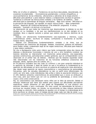 Niños de 12 años en adelante. · Tendencia a la escritura descuidada, desordenada, en
ocasiones incomprensible. · Inconsistencias gramaticales y errores ortográficos, a
veces permanencia de las omisiones, alteraciones y adiciones de la etapa anterior. ·
Dificultad para planificar y para redactar relatos y composiciones escritas en general. ·
Tendencia a confundir las instrucciones verbales y los números de teléfono. · Gran
dificultad para el aprendizaje de lenguas extranjeras. · Baja auto-estima · Dificultad en
la percepción del lenguaje, por ejemplo en seguir instrucciones . · Baja comprensión
lectora. · Aparición de conductas disruptivas o de inhibición progresiva. A veces,
depresión. · Aversión a la lectura y la escritura.
La observación de que todos los trastornos que desencadenan la dislexia no se dan
siempre en su totalidad, y de que sus manifestaciones no se dan siempre en su
totalidad, lleva a algunos autores a pensar que existen dos matices distintos de la
dislexia:
- Dislexia con alteraciones fundamentalmente viso-espaciales y motrices, cuyas
características serían: escritura en espejo, confusiones e inversiones al escribir,
torpeza motriz, disgrafías
- Dislexia con alteraciones fundamentalmente verbales y de ritmo, que se
caracterizaría por trastornos del lenguaje: dislalias, inversiones, pobreza de expresión,
poca fluidez verbal, comprensión baja de las reglas sintácticas, dificultad para redactar
y para relatar oralmente...
Se cita a Ajuriaguerra como autor clásico que haría corresponder estas dos clases de
dislexias a alteraciones funcionales o lesiones de uno u otro hemisferio cerebral: las
lesiones derechas se relacionarían con trastornos gnoso-práxicos, viso-espaciales,
apraxias constructivas, perturbaciones somato-gnósicas, que se corresponderían con lo
observado en el primer tipo de dislexia , mientras que las lesiones izquierdas están
más relacionadas con los trastornos de las funciones simbólicas (trastornos del
lenguaje, alexia, agnosia para los colores, etc..)
En mi práctica considero que hay todo un continuo y una gran variación individual en
la aparición de síntomas y debo de insistir en que a mi parecer lo fundamental es la
aparición de dificultades en lecto-escritura en ausencia de explicación clara alternativa.
Hay desde luego aparición de signos característicos y características de personalidad
frecuentes, pero los estudios sistemáticos no dan un perfil único diferenciador. Es
cierto por otro lado, como indicábamos más arriba e indica la asociación británica, que
el niño disléxico presenta características de personalidad que a veces se atribuyen a
otra cosa, pero que tienen que ver con su problema de aprendizaje, a veces como
causa y otra como consecuencia.
Así, es característico que destaquen estos niños por la falta de atención. Debido al
esfuerzo intelectual que tiene que realizar para superar sus dificultades perceptivas
específicas, suelen presentar un alto grado de fatigabilidad, lo cual produce una
atención inestable y poco continuada. Por esta causa, los aprendizajes de lectura y
escritura les resultan áridos, sin interés, no encontrando en ellos ninguna motivación
que atraiga su atención. Este problema se agudiza con el tiempo si el aprendizaje de la
lecto-escritura se retrasa, pues el trabajo escolar exige cada vez más de estas Fuente:
O rozco. N. E. Guía para primer grado, Lecto-Escritura. http://najera.tripod.com.mx/lineaeducativa/id10.html (C onsultada
Septiembre 2004) T omado exclusivamente con fines instruccionales
 