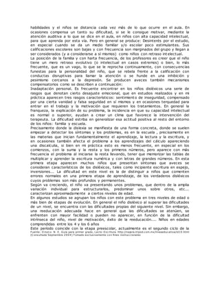 habilidades y el niños se distancia cada vez más de lo que ocurre en el aula. En
ocasiones compensa un tanto su dificultad, si se le consigue motivar, mediante la
atención auditiva a lo que se dice en el aula, en niños con alta capacidad intelectual,
para que aprenda por esta vía. Pero en general se produce: Desinterés por el estudio,
en especial cuando se da un medio familiar y/o escolar poco estimulantes. Sus
calificaciones escolares son bajas y con frecuencia son marginados del grupo y llegan a
ser considerados (y a considerarse a sí mismos) como niños con retraso int electual.
La posición de la familia y con harta frecuencia, de los profesores es creer que el niño
tiene un mero retraso evolutivo (o intelectual en casos extremos) o bien, lo más
frecuente, que es un vago, lo que se le reprocha continuamente, con consecuencias
funestas para la personalidad del niño, que se rebela frente a la calificación con
conductas disruptivas para llamar la atención o se hunde en una inhibición y
pesimismo cercanos a la depresión. Se producen aveces también mecanismos
compensatorios como se describen a continuación:
Inadaptación personal. Es frecuente encontrar en los niños disléxicos una serie de
rasgos que denotan cierto desajuste emocional, que en estudios realizados y en mi
práctica aparecen tres rasgos característicos: sentimiento de inseguridad, compensado
por una cierta vanidad y falsa seguridad en sí mismos y en ocasiones terquedad para
entrar en el trabajo y la motivación que requieren los tratamientos. En general la
franqueza, la explicación de su problema, la incidencia en que su capacidad intelectual
es normal o superior, ayudan a crear un clima que favorece la intervención del
terapeuta. La dificultad estriba en generalizar esa actitud positiva al resto del entorno
de los niños: familia y escuela.
Precisamente donde la dislexia se manifiesta de una forma concreta, donde se suelen
empezar a detectar los síntomas y los problemas, es en la escuela , precisamente en
las materias que inician fundamentalmente el aprendizaje, la lectura y la escritura, y
en ocasiones también afecta el problema a los aprendizajes del cálculo apareciendo
una discalculia, si bien en mi práctica esto es menos frecuente, en especial en los
comienzos, con la suma y la resta y los primeros números, pero aparece con más
frecuencia el problema al iniciarse la resta llevando, tener que memorizar las tablas de
multiplicar y aprender la escritura numérica y con letras de grandes números. En esta
primera etapa aparecen muchos niños que presentan síntomas que aveces se
consideran característicos de los disléxicos, tales como incipiente escritura en espejo,
inversiones... La dificultad en este nivel es la de distinguir a niños que comenten
errores normales en una primera etapa de aprendizaje, de los verdaderos disléxicos
cuyos problemas son más profundos y permanentes.
Según va creciendo, el niño va presentando unos problemas, que dentro de la amplia
variación individual para estructurarlos, predominar unos sobre otros, etc...
caracterizan aproximadamente a ciertos niveles de edad.
En algunos estudios se agrupan los niños con este problema en tres niveles de edad o
más bien de etapas de evolución. En general el niño disléxico al superar las dificultades
de un nivel, se encuentra con las dificultades propias del siguiente nivel. Sin embargo,
una reeducación adecuada hace en general que las dificultades se atenúen, se
enfrenten con mayor facilidad o pueden no aparecer, en función de la dificultad
intrínseca del niño, nivel de motivación, éxito de la reeducación.... Niños en edades
comprendidas entre los 4 y los 6 años
Este período coincide con la etapa preescolar, actualmente es el segundo ciclo de la
Fuente: O rozco. N. E. Guía para primer grado, Lecto-Escritura. http://najera.tripod.com.mx/lineaeducativa/id10.html
(C onsultada Septiembre 2004) T omado exclusivamente con fines instruccionales
 