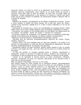 educación infantil. Los niños se inician en la adquisición de la lectura y la escritura,
mediante ejercicios preparatorios, pero todavía no se puede hablar de lectura y
escritura como tales salvo al final del período. En este nivel se puede hablar de
predislexia , posible predisposición a que aparezca el trastorno o indicios que hacen
temer que se vaya a producir el problema. Las alteraciones tienden a aparecer más en
la esfera del lenguaje:
· Dislalias
· Omisiones de fonemas, principalmente en las sílabas compuestas e inversas . Ocurre
a veces también la omisión del último fonema. Así el niño dice "bazo" por "brazo",
cuando no hay rotacismo o dislalia de la "r". O dice "e perro" omitiendo la "l" en vez de
decir "el perro".
· Confusiones de fonemas que a veces van acompañadas de lenguaje borroso. Puede
hablar claro si se le invita a hablar despacio, pero su lenguaje espontáneo es confuso.
· Inversiones, que pueden ser de fonemas dentro de una sílaba o de sílabas dentro de
una palabra . Por ejemplo: "pardo" por "prado" y "cacheta" por "chaqueta"
· En general, pobreza de vocabulario y de expresión, junto a comprensión verbal baja.
Además de las alteraciones de lenguaje, se observa también frecuentemente:
· Retraso en la estructuración y reconocimiento del esquema corporal
· Dificultad para los ejercicios sensorioperceptivos: distinción de colores, formas,
tamaños, posiciones,...
· Torpeza motriz, con poca habilidad para los ejercicios manuales y de grafía. Si se
observa con detenimiento, se suele dar falta de independencia segmentaria, dificultad
de mover independientemente las distintas articulaciones.
· Movimientos gráficos de base invertidos. Nuestra grafía requiere el giro en sentido
contrario a las agujas del reloj , pero hay niños que los hacen en el mismo sentido de
las agujas.
· Al final del período, si consigue aprender letras y números, memorizarlos y
distinguirlos, parece la escritura en espejo de letras y números, las inversiones, las
confusiones, la falta de alineación de la escritura el tamaño inconstante de las grafías
· Cuando se ha aprendido la técnica lectora se notan vacilaciones, omisiones,
adiciones, confusiones de letras con simetrías, dificultades de las descritas arriba a
nivel oral a la hora de escribir.
Niños de edades comprendidas entre los 6 y los 9 años
Este período abarca los años iniciales de la enseñanza primaria, aproximadamente
hasta el 4º de primaria. Es un período crucial de los niños con este problema. En estos
primeros cursos se presta especial atención a la adquisición de las denominadas
técnicas instrumentales (lectura, escritura, cálculo) que deben ser manejadas con
cierto dominio y agilidad al final, como instrumentos de base de futuros aprendizajes.
En estos niveles de edad es cuando con más frecuencia se detecta el problema y se
solicita la ayuda del especialista. Siempre que o bien padres o profesores o alguien del
Fuente: O rozco. N. E. Guía para primer grado, Lecto-Escritura. http://najera.tripod.com.mx/lineaeducativa/id10.html
(C onsultada Septiembre 2004) T omado exclusivamente con fines instruccionales
 