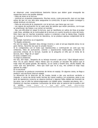 se observan unas características bastante típicas que deben guiar enseguida las
sospechas hacia una posible dislexia:
· Falta de ritmo en la lectura
· Lentitud en ocasiones exasperante. Muchas veces, como precaución, leen en voz baja
antes de leer en voz alta para asegurarse la corrección, lo que no suelen conseguir y
añade lentitud a la lectura.
· Falta de sincronía de la respiración con la lectura, que tiene que ver con:
· Los signos de puntuación no se usan para las pautas que están previstos, con lo que
se amontonan las frases o se cortan sin sentido.
· Hay una dificultad en seguir la lectura, que se manifiesta en saltos de línea al acabar
cada línea, pérdidas de la continuidad de la lectura en cuanto levanta la vista del texto.
Esto hace que en muchas ocasiones vuelva a comenzar a leer la misma línea. Cuando
se consigue la lectura correcta es mecánica, no se produce apenas comprensión de lo
leído.
Un ejemplo ilustrativo es el siguiente:
"Ya llególa primavera.
Por eso los sapos, desoiden desu letrago invierno y sale al sol que dejando estoy no se
para menos, hacerme eso que no pruebo bocao."
Si lo comparamos con el texto que reproducimos a continuación se verá que hay
omisiones, falta de puntuación, uniones y separaciones inadecuadas, omisiones de
porciones enteras de la lectura. Cuando se le pregunta al niño por el tema de la
lectura, dice: "Algo de un sapo"
El texto completo era:
Ya llegó la primavera.
Por eso, don Sapo , despierta de su letargo invernal y sale al sol. "¡Qué delgado estoy!
Pero ¡no es para menos! ¡Hace meses que no pruebo un bocado! Me parece que el
traje viejo me queda grande. No importa, ya se caerá y tendré otro, últ imo modelo. No
crean que soy derrochón . Para que vean que no lo soy, me comeré el traje viejo
apenas se caiga."
En la escritura
En ocasiones se producen inversiones de letras en espejo. En algunos casos, se llega a
producir una escritura total en espejo.
La alteración de la dirección de los óvalos tiende a dar una escritura vacilante e
irregular, a veces las letras están hechas de trazos sueltos y en ocasiones, pese a una
letra de apariencia correcta se observa lentitud y algunos fallos debido ala inversión de
los giros, que el niño ha sobrecompensado con dobles giros, trazados peculiares, etc...
Presenta en muchas ocasiones confusiones de letras que se parecen por la grafía o por
el sonido. Fuente: O rozco. N. E. Guía para primer grado, Lecto-Escritura.
http://najera.tripod.com.mx/lineaeducativa/id10.html (C onsultada Septiembre 2004) T omado exclusivamente con fines
instruccionales
 
