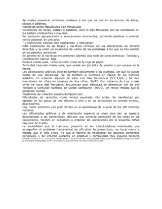 Se suelen presentar omisiones similares a las que se dan en su lectura, de letras,
sílabas o palabras.
Mezcla de letras mayúsculas con minúsculas
Inversiones de letras, sílabas o palabras, pero lo más frecuente son las inversiones en
las sílabas compuestas o inversas.
Se producen agrupaciones y separaciones incorrectas, partiendo palabras o uniendo
varias palabras en una sola:
" y enlacoruña viaunas olas muigrandes y mecudrian"
Mala elaboración de las frases y escritura confusa por las alteraciones de tamaño
descritas y la unión en ocasiones de varios de los problemas a los que se han aludido
en los párrafos anteriores.
En general en la escritura encontramos además una serie de características: Torpeza y
coordinación manual baja.
Postura inadecuada, tanto del niño como de la hoja de papel.
Tonicidad muscular inadecuada, que puede ser por falta de presión o por exceso de la
misma.
Las alteraciones gráficas afectan también obviamente a los números, sin que se pueda
hablar de una discalculia. Se da también la escritura en espejo de los números
aislados, en especial algunos de ellos con más frecuencia (5,7,3,9/6 ) Se dan
inversiones de cifras en números de dos cifras, 24/42. Con números de tres o más
cifras se hace más frecuente. Encuentran gran dificultad en diferenciar 104 de 140
Tienden a confundir números de sonido semejante (60/70), en mayor medida que la
población normal.
Trastornos de carácter espacio-temporal son:
Dificultades de seriación, como hemos apuntado más arriba. Se manifiestan por
ejemplo en los pasos de una decena a otra y en las seriaciones en sentido inverso,
descendente.
Hay casos extremos con gran retraso en el aprendizaje de la serie de los 100 primeros
números.
Las dificultades gráficas y de orientación espacial se unen para dar un aspecto
desordenado a las operaciones, dificulta una correcta alineación de las cifras en las
operaciones, tienden en ocasiones a empezar las operaciones por la izquierda. Niños
mayores de 9 años
La variabilidad que el trastorno presenta en las características individuales que
acompañan al problema fundamental de dificultad lecto-escritora, se hace mayor a
medida que el niño crece, ya que la manera de interactuar los distintos elementos
personales y del entorno aumenta en amplitud y complejidad. Hay algunos factores
Fuente: O rozco. N. E. Guía para primer grado, Lecto-Escritura. http://najera.tripod.com.mx/lineaeducativa/id10.html
(C onsultada Septiembre 2004) T omado exclusivamente con fines instruccionales
 
