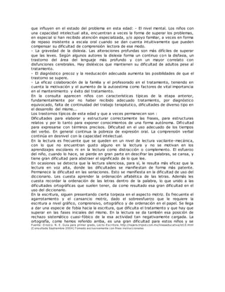 que influyen en el estado del problema en esta edad: - El nivel mental. Los niños con
una capacidad intelectual alta, encuentran a veces la forma de superar los problemas,
en especial si han recibido atención especializada, y/o apoyo familiar, a veces en forma
de repaso insistente a escala oral cuando se dan cuenta intuitivamente que pueden
compensar su dificultad de comprensión lectora de ese modo.
- La gravedad de la dislexia. Las alteraciones profundas son más difíciles de superar
que las leves. Según algunos autores la dislexia forma un continuo con la disfasia, un
trastorno del área del lenguaje más profundo y con un mayor correlato con
disfunciones cerebrales. Hay disléxicos que mantienen su dificultad de adultos pese al
tratamiento.
- El diagnóstico precoz y la reeducación adecuada aumenta las posibilidades de que el
trastorno se supere.
- La eficaz colaboración de la familia y el profesorado en el tratamiento, teniendo en
cuenta la motivación y el aumento de la autoestima como factores de vital importancia
en el mantenimiento y éxito del tratamiento.
En la consulta aparecen niños con características típicas de la etapa anterior,
fundamentalmente por no haber recibido adecuado tratamiento, por diagnóstico
equivocado, falta de continuidad del trabajo terapéutico, dificultades de diverso tipo en
el desarrollo del mismo...
Los trastornos típicos de esta edad y que a veces permanecen son :
Dificultades para elaborar y estructurar correctamente las frases, para estructuras
relatos y por lo tanto para exponer conocimientos de una forma autónoma. Dificultad
para expresarse con términos precisos. Dificultad en el uso adecuado de los tiempos
del verbo. En general continua la pobreza de expresión oral. La comprensión verbal
continúa en desnivel con la capacidad intelectual.
En la lectura es frecuente que se queden en un nivel de lectura vacilante-mecánica,
con lo que no encuentran gusto alguno en la lectura y no se motivan en los
aprendizajes escolares ni en la lectura como distracción o complemento. El esfuerzo
del niño, cuando lo hace, se pierde en gran parte en descifrar las palabras, se cansa, y
tiene gran dificultad para abstraer el significado de lo que lee.
En ocasiones se detecta que la lectura silenciosa, para sí, le resulta más eficaz que la
lectura en voz alta, donde las dificultades se manifiestan de forma más patente.
Permanece la dificultad en las seriaciones. Esto se manifiesta en la dificultad de uso del
diccionario. Les cuesta aprender la ordenación alfabética de las letras. Además les
cuesta recordar la ordenación de las letras dentro de la palabra, lo que unido a las
dificultades ortográficas que suelen tener, da como resultado esa gran dificultad en el
uso del diccionario.
En la escritura, siguen presentando cierta torpeza en el aspecto motriz. Es frecuente el
agarrotamiento y el cansancio motriz, dado el sobreesfuerzo que le requiere la
escritura a nivel gráfico, comprensivo, ortográfico y de ordenación en el papel. Se llega
a dar una especie de fobia hacia la escritura, que dificulta el tratamiento y que hay que
superar en las fases iniciales del mismo. En la lectura se da también esa posición de
rechazo sistemático cuasi-fóbico de la esa actividad tan negativamente cargada. La
ortografía, como hemos referido arriba, es una gran dificultad para estos niños y se
Fuente: O rozco. N. E. Guía para primer grado, Lecto-Escritura. http://najera.tripod.com.mx/lineaeducativa/id10.html
(C onsultada Septiembre 2004) T omado exclusivamente con fines instruccionales
 