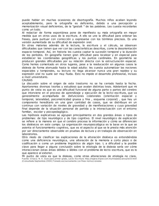 puede hablar en muchas ocasiones de disortografía. Muchos niños acaban leyendo
aceptablemente, pero la ortografía es deficiente, debido a una percepción y
memorización visual deficientes, de la "gestalt " de las palabras. Les cuesta recordarlas
como un todo.
Al redactar de forma espontánea pone de manifiesto su mala ortografía en mayor
medida que en otros usos de la escritura. A ello se une la dificultad para ordenar las
frases, para puntuar con corrección y expresarse con los términos precisos. Es una
versión aumentada de su dificultad de expresión oral.
En otras materias además de la lectura, la escritura y el cálculo, se observan
dificultades que tienen que ver con las características descritas, como la desorientación
espacio-temporal. Así, en historia les cuesta captar la sucesión temporal y la duración
de los períodos. En geografía tienen gran dificultad para localizar y en especial para
establecer las coordenadas geográficas y los puntos cardinales. En geometría se
producen grandes dificultades por su relación directa con la estructuración espacial.
Como hemos comentado en otros lugares, pese a la reeducación en algunos casos la
dislexia de forma atenuada hasta la edad adulta: les cuesta automatizar las nociones
espaciales y temporales, su lectura no llega alcanzar nunca una gran rapidez y su
expresión oral no suele ser muy fluida. Esto no impide el desarrollo profesional, incluso
a nivel universitario.
CAUSAS
La discusión sobre el origen de este trastorno no se ha cerrado hasta la fecha.
Aportaremos diversas teorías y estudioso que avalan distintas tesis. Adelantaré que mi
punto de vista es que es una dificultad funcional de alguna parte o partes del cerebro
que interviene en el proceso de aprendizaje y ejecución de la lecto-escritura, que va
generalmente acompañada de disfunciones colaterales (orientación espacial y
temporal, lateralidad, psicomotricidad gruesa y fina , esquema corporal) , que hay un
componente hereditario en una gran cantidad de casos, que se distribuye en un
continuo con variación de niveles de gravedad y de manifestaciones y cuya gravedad
final depende de la situación personal de partida y la interactuación con el entorno
familiar, escolar y psicopedagógico.
Las hipótesis explicativas se agrupan principalmente en dos grandes áreas o tipos de
problemas: de tipo neurológico y de tipo cognitivo. El nivel neurológico de explicación
se refiere a la manera en que el cerebro procesa la información y cómo se diferencian
los disléxicos en este campo. La organización neuropsicológica es la base en la que se
asienta el funcionamiento cognitivo, que es el aspecto al que se le presta más atención
por ser directamente observable en pruebas de lectura y en trabajos de observación en
laboratorios.
Otro modo de clasificar las explicaciones de la alteración disléxica es entendiéndola
como una deficiencia neurológica, una alteración de la memoria a corto plazo o de
codificación o como un problema lingüístico de algún tipo. L a dificultad y la posible
clave para llegar a alguna conclusión sobre la etiología de la dislexia sería ver cómo
interaccionan estas áreas débiles o lábiles con el problema de lecto-escritura, que es lo
que aparece al exterior.
Mi punto de vista es que la dislexia, como otras alteraciones de etiología no clara,
Fuente: O rozco. N. E . Guía para primer grado, Lecto-Escritura. http://najera.tripod.com.mx/lineaeducativa/id10.html
(C onsultada Septiembre 2004) T omado exclusivamente con fines instruccionales
 