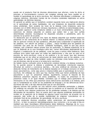 puede ser el producto final de diversas alteraciones que afectan, como he dicho al
principio, al funcionamiento correcto del complejo sistema que hace posible en el
hombre el aprendizaje de la lecto-escritura. Así, distintas dificultades y problemas , de
orígenes distintos, afectarían tramos de los circuitos cerebrales implicados en est os
aprendizajes de distintas maneras.
En general se admite que el hemisferio cerebral izquierdo tiene una implicación directa
en el aprendizaje de estas habilidades. Así una inmadurez de desarrollo produciría
estos problemas. Esto avalaría las tesis de la dislexia como inmadurez, pero los
estudios con el WISC diferencian retrasos mauritanos y déficits en determinadas áreas,
que pueden aparecer como inmadurez debido a un buen entrenamiento paliativo. La
existencia de dislexia adquirida en adultos que sabían leer y que han sufrido
determinadas lesiones neurológicas ha disparado estudios y paralelismo, pero los
autores no se ponen de acuerdo.
Yo destacaría que se aprecian tres tipos de dislexia adquirida que resaltan aspectos
presentes en las variaciones de la dislexia infantil: 1) dislexia profunda o fonémica. En
ella se aprecian errores de tipo semántico, dificultad para comprender el significado de
las palabras, con adición de prefijos y sufijos, , mayor facilidad para las palabras de
contenido que para las de función. 2)Dislexia fonológica, sobre la que hay pocos
trabajos, que comenten menos errores que los profundos. 3) Dislexia superficial, en la
que se depende de la ruta fonológica para leer, tienen dificultades dependiendo de la
longitud y complicación de las palabras, como les pasa a tantos niños disléxicos. Este
enfoque sirve sobre todo para ver todas las implicaciones y vías que se usan en el
proceso de lecto-escritura, como la vía auditiva y la vía visual, que dan diversos
problemas que en los niños se estructuran de modo distinto que en los adultos, y en
cada grupo de edad de niños también varían los síntomas como hemos visto, por el
uso de diversas vías de acceso a la tarea lecto-escritora.
Ha habido mucha confusión entre la disfunción cerebral mínima y la dislexia evolutiva .
Se ha querido asociar la dislexia a problemas de lateralidad, orientación espacial,
dificultad de control y conciencia dactilar,... De esta similitud de síntomas se han
deducido formas de tratamiento de la dislexia basadas en el trabajo exclusivo en estas
áreas psicomotrices, como algo previo e imprescindible para el aprendizaje de la lecto-
escritura. Sin embargo es claro que hay muchos niños que tienen problemas de tipo
psicomotriz y que no presentan dislexia. Igualmente, aunque la mayoría de los
disléxicos presentan algunos de estos problemas, no todos los presentan ni los
presentan todos ni en igual medida. Considero que el trabajo psico-grafomotriz es
interesante en los niños que presentan estas disfunciones asociadas a la dislexia, pero
que lo fundamental es incidir en los problemas de lenguaje y en las deficiencias lecto-
escritoras del niño y de tipo motivacional que se van asociando.
Algunos autores han querido ver una relación entre problemas perinatales y dislexia.
Sin embargo los estudios han demostrado que la tardanza en la aparición del habla y
de la marcha eran mejores predictores de los problemas verbales y de dislexia que las
dificultades de nacimiento. Esto no quiere decir que algunos problemas perinatales no
incidan en la aparición de la dislexia en algunos casos concretos, de acuerdo con lo
expuesto más arriba de la posible multiplicidad de orígenes coincidentes en el
resultado final de los problemas de aprendizaje de lecto-escritura.
Se han producido diversos estudiosa sobre variaciones del electroencefalograma
(E.E.G.) , si bien no parecen metodológicamente muy correctos y no se sabe si hay en
realidad una base neurológica diferenciadora delos disléxicos. Dispongo de la Fuente:
O rozco. N. E. Guía para primer grado, Lecto-Escritura. http://najera.tripod.com.mx/lineaeducativa/id10.html (C onsultada
Septiembre 2004) T omado exclusivamente con fines instruccionales
 