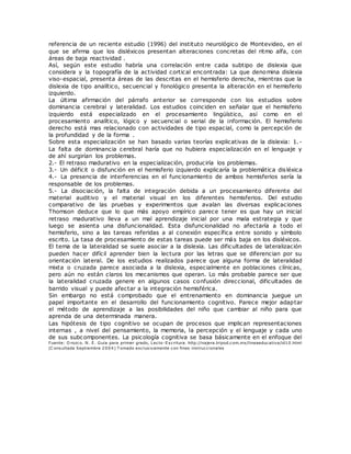 referencia de un reciente estudio (1996) del instituto neurológico de Montevideo, en el
que se afirma que los disléxicos presentan alteraciones concretas del ritmo alfa, con
áreas de baja reactividad .
Así, según este estudio habría una correlación entre cada subtipo de dislexia que
considera y la topografía de la actividad cortical encontrada: La que denomina dislexia
viso-espacial, presenta áreas de las descritas en el hemisferio derecha, mientras que la
dislexia de tipo analítico, secuencial y fonológico presenta la alteración en el hemisferio
izquierdo.
La última afirmación del párrafo anterior se corresponde con los estudios sobre
dominancia cerebral y lateralidad. Los estudios coinciden en señalar que el hemisferio
izquierdo está especializado en el procesamiento lingüístico, así como en el
procesamiento analítico, lógico y secuencial o serial de la información. El hemisferio
derecho está mas relacionado con actividades de tipo espacial, como la percepción de
la profundidad y de la forma .
Sobre esta especialización se han basado varias teorías explicativas de la dislexia: 1.-
La falta de dominancia cerebral haría que no hubiera especialización en el lenguaje y
de ahí surgirían los problemas.
2.- El retraso madurativo en la especialización, produciría los problemas.
3.- Un déficit o disfunción en el hemisferio izquierdo explicaría la problemática disléxica
4.- La presencia de interferencias en el funcionamiento de ambos hemisferios sería la
responsable de los problemas.
5.- La disociación, la falta de integración debida a un procesamiento diferente del
material auditivo y el material visual en los diferentes hemisferios. Del estudio
comparativo de las pruebas y experimentos que avalan las diversas explicaciones
Thomson deduce que lo que más apoyo empírico parece tener es que hay un inicial
retraso madurativo lleva a un mal aprendizaje inicial por una mala estrategia y que
luego se asienta una disfuncionalidad. Esta disfuncionalidad no afectaría a todo el
hemisferio, sino a las tareas referidas a al conexión específica entre sonido y símbolo
escrito. La tasa de procesamiento de estas tareas puede ser más baja en los disléxicos.
El tema de la lateralidad se suele asociar a la dislexia. Las dificultades de lateralización
pueden hacer difícil aprender bien la lectura por las letras que se diferencian por su
orientación lateral. De los estudios realizados parece que alguna forma de lateralidad
mixta o cruzada parece asociada a la dislexia, especialmente en poblaciones clínicas,
pero aún no están claros los mecanismos que operan. Lo más probable parece ser que
la lateralidad cruzada genere en algunos casos confusión direccional, dificultades de
barrido visual y puede afectar a la integración hemisférica.
Sin embargo no está comprobado que el entrenamiento en dominancia juegue un
papel importante en el desarrollo del funcionamiento cognitivo. Parece mejor adaptar
el método de aprendizaje a las posibilidades del niño que cambiar al niño para que
aprenda de una determinada manera.
Las hipótesis de tipo cognitivo se ocupan de procesos que implican representaciones
internas , a nivel del pensamiento, la memoria, la percepción y el lenguaje y cada uno
de sus subcomponentes. La psicología cognitiva se basa básicamente en el enfoque del
Fuente: O rozco. N. E. Guía para primer grado, Lecto-Escritura. http://najera.tripod.com.mx/lineaeducativa/id10.html
(C onsultada Septiembre 2004) T omado exclusivamente con fines instruccionales
 