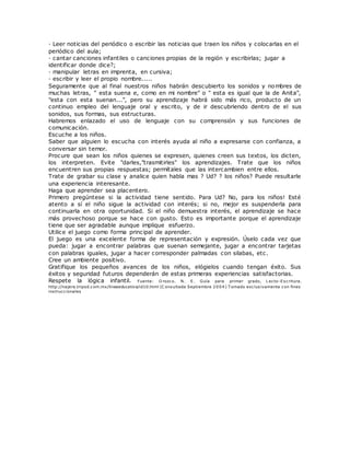 · Leer noticias del periódico o escribir las noticias que traen los niños y colocarlas en el
periódico del aula;
· cantar canciones infantiles o canciones propias de la región y escribirlas; jugar a
identificar donde dice?;
· manipular letras en imprenta, en cursiva;
· escribir y leer el propio nombre.....
Seguramente que al final nuestros niños habrán descubierto los sonidos y nombres de
muchas letras, " esta suena e, como en mi nombre" o " esta es igual que la de Anita",
"esta con esta suenan...", pero su aprendizaje habrá sido más rico, producto de un
continuo empleo del lenguaje oral y escrito, y de ir descubriendo dentro de el sus
sonidos, sus formas, sus estructuras.
Habremos enlazado el uso de lenguaje con su comprensión y sus funciones de
comunicación.
Escuche a los niños.
Saber que alguien lo escucha con interés ayuda al niño a expresarse con confianza, a
conversar sin temor.
Procure que sean los niños quienes se expresen, quienes creen sus textos, los dicten,
los interpreten. Evite "darles,"trasmitirles" los aprendizajes. Trate que los niños
encuentren sus propias respuestas; permítales que las intercambien entre ellos.
Trate de grabar su clase y analice quien habla mas ? Ud? ? los niños? Puede resultarle
una experiencia interesante.
Haga que aprender sea placentero.
Primero pregúntese si la actividad tiene sentido. Para Ud? No, para los niños! Esté
atento a sí el niño sigue la actividad con interés; si no, mejor es suspenderla para
continuarla en otra oportunidad. Si el niño demuestra interés, el aprendizaje se hace
más provechoso porque se hace con gusto. Esto es importante porque el aprendizaje
tiene que ser agradable aunque implique esfuerzo.
Utilice el juego como forma principal de aprender.
El juego es una excelente forma de representación y expresión. Úselo cada vez que
pueda: jugar a encontrar palabras que suenan semejante, jugar a encontrar tarjetas
con palabras iguales, jugar a hacer corresponder palmadas con silabas, etc.
Cree un ambiente positivo.
Gratifique los pequeños avances de los niños, elógielos cuando tengan éxito. Sus
éxitos y seguridad futuros dependerán de estas primeras experiencias satisfactorias.
Respete la lógica infantil. Fuente: O rozco. N. E. Guía para primer grado, L ecto-Escritura.
http://najera.tripod.com.mx/lineaeducativa/id10.html (C onsultada Septiembre 2004) T omado exclusivamente con fines
instruccionales
 