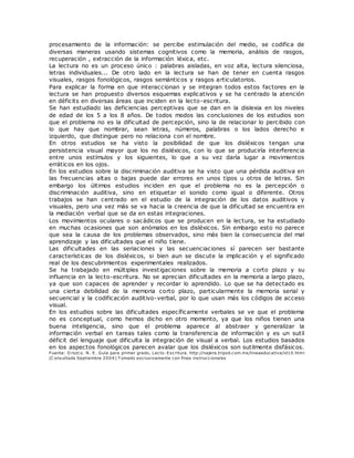 procesamiento de la información: se percibe estimulación del medio, se codifica de
diversas maneras usando sistemas cognitivos como la memoria, análisis de rasgos,
recuperación , extracción de la información léxica, etc.
La lectura no es un proceso único : palabras aisladas, en voz alta, lectura silenciosa,
letras individuales... De otro lado en la lectura se han de tener en cuenta rasgos
visuales, rasgos fonológicos, rasgos semánticos y rasgos articulatorios.
Para explicar la forma en que interaccionan y se integran todos estos factores en la
lectura se han propuesto diversos esquemas explicativos y se ha centrado la atención
en déficits en diversas áreas que inciden en la lecto-escritura.
Se han estudiado las deficiencias perceptivas que se dan en la dislexia en los niveles
de edad de los 5 a los 8 años. De todos modos las conclusiones de los estudios son
que el problema no es la dificultad de percepción, sino la de relacionar lo percibido con
lo que hay que nombrar, sean letras, números, palabras o los lados derecho e
izquierdo, que distingue pero no relaciona con el nombre.
En otros estudios se ha visto la posibilidad de que los disléxicos tengan una
persistencia visual mayor que los no disléxicos, con lo que se produciría interferencia
entre unos estímulos y los siguientes, lo que a su vez daría lugar a movimientos
erráticos en los ojos.
En los estudios sobre la discriminación auditiva se ha visto que una pérdida auditiva en
las frecuencias altas o bajas puede dar errores en unos tipos u otros de letras. Sin
embargo los últimos estudios inciden en que el problema no es la percepción o
discriminación auditiva, sino en etiquetar el sonido como igual o diferente. Otros
trabajos se han centrado en el estudio de la integración de los datos auditivos y
visuales, pero una vez más se va hacia la creencia de que la dificultad se encuentra en
la mediación verbal que se da en estas integraciones.
Los movimientos oculares o sacádicos que se producen en la lectura, se ha estudiado
en muchas ocasiones que son anómalos en los disléxicos. Sin embargo esto no parece
que sea la causa de los problemas observados, sino más bien la consecuencia del mal
aprendizaje y las dificultades que el niño tiene.
Las dificultades en las seriaciones y las secuenciaciones sí parecen ser bastante
características de los disléxicos, si bien aun se discute la implicación y el significado
real de los descubrimientos experimentales realizados.
Se ha trabajado en múltiples investigaciones sobre la memoria a corto plazo y su
influencia en la lecto-escritura. No se aprecian dificultades en la memoria a largo plazo,
ya que son capaces de aprender y recordar lo aprendido. Lo que se ha detectado es
una cierta debilidad de la memoria corto plazo, particularmente la memoria serial y
secuencial y la codificación auditivo-verbal, por lo que usan más los códigos de acceso
visual.
En los estudios sobre las dificultades específicamente verbales se ve que el problema
no es conceptual, como hemos dicho en otro momento, ya que los niños tienen una
buena inteligencia, sino que el problema aparece al abstraer y generalizar la
información verbal en tareas tales como la transferencia de información y es un sutil
déficit del lenguaje que dificulta la integración de visual a verbal. Los estudios basados
en los aspectos fonológicos parecen avalar que los disléxicos son sutilmente disfásicos.
Fuente: O rozco. N. E. Guía para primer grado, Lecto-Escritura. http://najera.tripod.com.mx/lineaeducativa/id10.html
(C onsultada Septiembre 2004) T omado exclusivamente con fines instruccionales
 