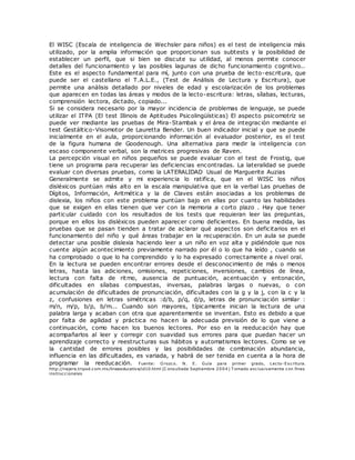 El WISC (Escala de inteligencia de Wechsler para niños) es el test de inteligencia más
utilizado, por la amplia información que proporcionan sus subtests y la posibilidad de
establecer un perfil, que si bien se discute su utilidad, al menos permite conocer
detalles del funcionamiento y las posibles lagunas de dicho funcionamiento cognitivo..
Este es el aspecto fundamental para mí, junto con una prueba de lecto-escritura, que
puede ser el castellano el T.A.L.E., (Test de Análisis de Lectura y Escritura), que
permite una análisis detallado por niveles de edad y escolarización de los problemas
que aparecen en todas las áreas y modos de la lecto-escritura: letras, sílabas, lecturas,
comprensión lectora, dictado, copiado...
Si se considera necesario por la mayor incidencia de problemas de lenguaje, se puede
utilizar el ITPA (El test Illinois de Aptitudes Psicolingüísticas) El aspecto psicomotriz se
puede ver mediante las pruebas de Mira-Stambak y el área de integración mediante el
test Gestáltico-Visomotor de Lauretta Bender. Un buen indicador inicial y que se puede
inicialmente en el aula, proporcionando información al evaluador posterior, es el test
de la figura humana de Goodenough. Una alternativa para medir la inteligencia con
escaso componente verbal, son la matrices progresivas de Raven.
La percepción visual en niños pequeños se puede evaluar con el test de Frostig, que
tiene un programa para recuperar las deficiencias encontradas. La lateralidad se puede
evaluar con diversas pruebas, como la LATERALIDAD Usual de Marguerite Auzias
Generalmente se admite y mi experiencia lo ratifica, que en el WISC los niños
disléxicos puntúan más alto en la escala manipulativa que en la verbal Las pruebas de
Dígitos, Información, Aritmética y la de Claves están asociadas a los problemas de
dislexia, los niños con este problema puntúan bajo en ellas por cuanto las habilidades
que se exigen en ellas tienen que ver con la memoria a corto plazo . Hay que tener
particular cuidado con los resultados de los tests que requieran leer las preguntas,
porque en ellos los disléxicos pueden aparecer como deficientes. En buena medida, las
pruebas que se pasan tienden a tratar de aclarar qué aspectos son deficitarios en el
funcionamiento del niño y qué áreas trabajar en la recuperación. En un aula se puede
detectar una posible dislexia haciendo leer a un niño en voz alta y pidiéndole que nos
cuente algún acontecimiento previamente narrado por él o lo que ha leído , cuando se
ha comprobado o que lo ha comprendido y lo ha expresado correctamente a nivel oral.
En la lectura se pueden encontrar errores desde el desconocimiento de más o menos
letras, hasta las adiciones, omisiones, repeticiones, inversiones, cambios de línea,
lectura con falta de ritmo, ausencia de puntuación, acentuación y entonación,
dificultades en sílabas compuestas, inversas, palabras largas o nuevas, o con
acumulación de dificultades de pronunciación, dificultades con la g y la j, con la c y la
z, confusiones en letras simétricas :d/b, p/q, d/p, letras de pronunciación similar :
m/n, m/p, b/p, b/m... Cuando son mayores, típicamente inician la lectura de una
palabra larga y acaban con otra que aparentemente se inventan. Esto es debido a que
por falta de agilidad y práctica no hacen la adecuada previsión de lo que viene a
continuación, como hacen los buenos lectores. Por eso en la reeducación hay que
acompañarlos al leer y corregir con suavidad sus errores para que puedan hacer un
aprendizaje correcto y reestructuras sus hábitos y automatismos lectores. Como se ve
la cantidad de errores posibles y las posibilidades de combinación abundancia,
influencia en las dificultades, es variada, y habrá de ser tenida en cuenta a la hora de
programar la reeducación. Fuente: O rozco. N. E. Guía para primer grado, Lecto-Escritura.
http://najera.tripod.com.mx/lineaeducativa/id10.html (C onsultada Septiembre 2004) T omado exclusivamente con fines
instruccionales
 