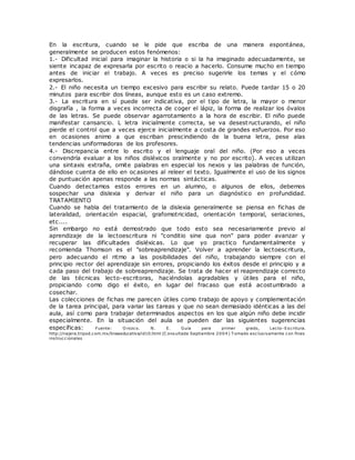 En la escritura, cuando se le pide que escriba de una manera espontánea,
generalmente se producen estos fenómenos:
1.- Dificultad inicial para imaginar la historia o si la ha imaginado adecuadamente, se
siente incapaz de expresarla por escrito o reacio a hacerlo. Consume mucho en tiempo
antes de iniciar el trabajo. A veces es preciso sugerirle los temas y el cómo
expresarlos.
2.- El niño necesita un tiempo excesivo para escribir su relato. Puede tardar 15 o 20
minutos para escribir dos líneas, aunque esto es un caso extremo.
3.- La escritura en sí puede ser indicativa, por el tipo de letra, la mayor o menor
disgrafía , la forma a veces incorrecta de coger el lápiz, la forma de realizar los óvalos
de las letras. Se puede observar agarrotamiento a la hora de escribir. El niño puede
manifestar cansancio. L letra inicialmente correcta, se va desest ructurando, el niño
pierde el control que a veces ejerce inicialmente a costa de grandes esfuerzos. Por eso
en ocasiones animo a que escriban prescindiendo de la buena letra, pese alas
tendencias uniformadoras de los profesores.
4.- Discrepancia entre lo escrito y el lenguaje oral del niño. (Por eso a veces
convendría evaluar a los niños disléxicos oralmente y no por escrito). A veces utilizan
una sintaxis extraña, omite palabras en especial los nexos y las palabras de función,
dándose cuenta de ello en ocasiones al releer el texto. Igualmente el uso de los signos
de puntuación apenas responde a las normas sintácticas.
Cuando detectamos estos errores en un alumno, o algunos de ellos, debemos
sospechar una dislexia y derivar el niño para un diagnóstico en profundidad.
TRATAMIENTO
Cuando se habla del tratamiento de la dislexia generalmente se piensa en fichas de
lateralidad, orientación espacial, grafomotricidad, orientación temporal, seriaciones,
etc....
Sin embargo no está demostrado que todo esto sea necesariamente previo al
aprendizaje de la lectoescritura ni "conditio sine qua non" para poder avanzar y
recuperar las dificultades disléxicas. Lo que yo practico fundamentalmente y
recomienda Thomson es el "sobreaprendizaje". Volver a aprender la lectoescritura,
pero adecuando el ritmo a las posibilidades del niño, trabajando siempre con el
principio rector del aprendizaje sin errores, propiciando los éxitos desde el principio y a
cada paso del trabajo de sobreaprendizaje. Se trata de hacer el reaprendizaje correcto
de las técnicas lecto-escritoras, haciéndolas agradables y útiles para el niño,
propiciando como digo el éxito, en lugar del fracaso que está acostumbrado a
cosechar.
Las colecciones de fichas me parecen útiles como trabajo de apoyo y complementación
de la tarea principal, para variar las tareas y que no sean demasiado idénticas a las del
aula, así como para trabajar determinados aspectos en los que algún niño debe incidir
especialmente. En la situación del aula se pueden dar las siguientes sugerencias
específicas: Fuente: O rozco. N. E. Guía para primer grado, Lecto-Escritura.
http://najera.tripod.com.mx/lineaeducativa/id10.html (C onsultada Septiembre 2004) T omado exclusivamente con fines
instrucc ionales
 