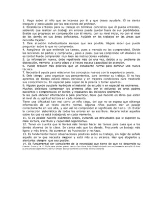 1. Haga saber al niño que se interesa por él y que desea ayudarle. Él se siente
inseguro y preocupado por las reacciones del profesor.
2. Establezca criterios para su trabajo en términos concretos que él pueda entender,
sabiendo que realizar un trabajo sin errores puede quedar fuera de sus posibilidades.
Evalúe sus progresos en comparación con él mismo, con su nivel inicial, no con el nivel
de los demás en sus áreas deficitarias. Ayúdele en los trabajos en las áreas que
necesita mejorar.
3. Dele atención individualizada siempre que sea posible. Hágale saber que puede
preguntar sobre lo que no comprenda.
4. Asegúrese de que entiende las tareas, pues a menudo no las comprenderá. Divide
las lecciones en partes y comprueba , paso a paso, que las comprende ¡Un disléxico no
es tonto! Puede comprender muy bien las instrucciones verbales .
5. La información nueva, debe repetírsela más de una vez, debido a su problema de
distracción, memoria a corto plazo y a veces escasa capacidad de atención.
6. Puede requerir más práctica que un estudiante normal para dominar una nueva
técnica.
7. Necesitará ayuda para relacionar los conceptos nuevos con la experiencia previa.
8. Dele tiempo: para organizar sus pensamientos, para terminar su trabajo. Si no hay
apremios de tiempo estará menos nervioso y en mejores condiciones para mostrarle
sus conocimientos. En especial para copiar de la pizarra y tomar apuntes.
9. Alguien puede ayudarle leyéndole el material de estudio y en especial los exámenes.
Muchos disléxicos compensan los primeros años por el esfuerzo de unos padres
pacientes y comprensivos en leerles y repasarles las lecciones oralmente.
Si lee para obtener información o para practicar, tiene que hacerlo en libros que estén
al nivel de su aptitud lectora en cada momento.
Tiene una dificultad tan real como un niño ciego, del que no se espera que obtenga
información de un texto escrito normal. Algunos niños pueden leer un pasaje
correctamente en voz alta, y aún así no comprender el significado del texto. 10. Evitar
la corrección sistemática de todos los errores en su escritura. Hacerle notar aquellos
sobre los que se está trabajando en cada momento.
11. Si es posible hacerle exámenes orales, evitando las dificultades que le suponen su
mala lectura, escritura y capacidad organizativa.
12. Tener en cuenta que le llevará más tiempo hacer las tareas para casa que a los
demás alumnos de la clase. Se cansa más que los demás. Procurarle un trabajo más
ligero y más breve. No aumentar su frustración y rechazo.
13. Es fundamental hacer observaciones positivas sobre su trabajo, sin dejar de señale
aquello en lo que necesita mejorar y está más a su alcance. Hay que elogiarlos y
alentarlos siempre que sea posible.
14. Es fundamental ser consciente de la necesidad que tiene de que se desarrolle su
Fuente: O rozco. N. E. Guía para primer grado, Lecto-Escritura. http://najera.tripod.com.mx/lineaeducativa/id10.html
(C onsultada Septiembre 2004) T omado exclusivamente con fines instruccionales
 