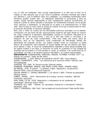 con un niño sin problemas. Esto sucede especialmente si el niño que va bien en el
colegio es más pequeño que el que tiene el problema. Conviene recordar que ambos
son distintos y que el disléxico tiene sus cualidades. La rivalidades fomentadas entre
hermanos pueden acabar mal... Es importante desarrollar la autoestima a todo los
niveles. Puede hacerse dispensando al niño consideración positiva incondicional, en
especial cuando se siente decaído o fracasado. Es fundamental evaluarlo con su propio
nivel, esfuerzo y rendimiento. La dificultad es no pasar a la sobreprotección, al "todo
vale". Pero la guía es tener clara la escala de valores en la que se desenvuelve el niño,
la situación de partida, el esfuerzo realizado.
Otra cosa a tener en cuenta son las dificultades prácticas asociadas con la dislexia:
confusiones con las horas del día, equivocaciones respecto del lugar donde se colocan
las cosas, tendencia al desorden, distraibilidad, torpeza en ocasiones, dificultad en el
cumplimiento de las instrucciones ( sino se le dan muy claras y concretas y se
aseguran de que las haya comprendido). Todo esto exige una buena dosis de
paciencia, pero es tan importante como comprender las dificultades mismas del
aprendizaje del lenguaje escrito. Los padres pueden tener en ocasiones un papel
directo de enseñantes. Esto depende en buena medida del tipo de relación que haya
entre padres e hijos. A veces es completamente imposible y hasta desaconsejable que
los padres ayuden a sus hijos. La situación se torna en ocasiones en t an cargada de
ansiedad que los padres o el niño pierden la calma, se enfadan y las condiciones de un
aprendizaje con éxito y de refuerzo positivo sistemático, se vuelven inalcanzables.
BIBLIOGRAFÍA AJURIAGUERRA, BRESSON, INIZIAN, STAMBAK Y OTROS 1977 " La
dislexia en cuestión " Pablo del Río editor.
AJURIAGUERRA, J. 1976 "Manual de psiquiatría infantil" Edit. Toray-Masson.
AUZIAS, MARGUERITE, 1978, " Los trastornos de la escritura infantil" Editorial Laia,
Psicopedagogía.
AVANZINI, GUY 1969, "El fracaso escolar" Editorial Herder.
FERNANDA FERNÁNDEZ BAROJA, ANA MARÍA LLOPIS PARET, CARMEN PABLO
DE RIESGO, 1978, 4ª edición, " La dislexia, origen, diagnóstico, recuperación",
Editorial CEPE, colección Educación Especial.
KAPLAN HAROLD I., SADOCK BENJAMÍN J. (2ª edición 1.989) "Tratado de psiquiatría"
Editorial Salvat
LOBROT, MICHEL , 1974," Alteraciones de la lengua escrita y remedios" Editorial
Fontanella, educación.
PAIN, SARA, (3ª DE. 1978) "Diagnóstico y tratamiento de los problemas de
aprendizaje" Ediciones Nueva Visión
THOMSON, M.E. 1984: " Dislexia. Su naturaleza, evaluación y tratamiento" Alianza
Psicología, 1992
TORO J., CERVERA,M. 1980 "TALE, Test de análisis de la Lecto-Escritura" Pablo del Río Editor
 