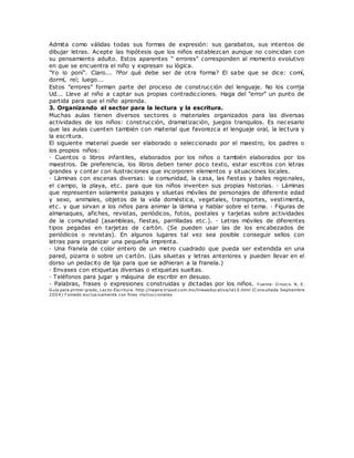 Admita como válidas todas sus formas de expresión: sus garabatos, sus intentos de
dibujar letras. Acepte las hipótesis que los niños establezcan aunque no coincidan con
su pensamiento adulto. Estos aparentes " errores" corresponden al momento evolutivo
en que se encuentra el niño y expresan su lógica.
"Yo lo poní". Claro... ?Por qué debe ser de otra forma? El sabe que se dice: comí,
dormí, reí; luego...
Estos "errores" forman parte del proceso de construcción del lenguaje. No los corrija
Ud... Lleve al niño a captar sus propias contradicciones. Haga del "error" un punto de
partida para que el niño aprenda.
3. Organizando el sector para la lectura y la escritura.
Muchas aulas tienen diversos sectores o materiales organizados para las diversas
actividades de los niños: construcción, dramatización, juegos tranquilos. Es necesario
que las aulas cuenten también con material que favorezca el lenguaje oral, la lectura y
la escritura.
El siguiente material puede ser elaborado o seleccionado por el maestro, los padres o
los propios niños:
· Cuentos o libros infantiles, elaborados por los niños o también elaborados por los
maestros. De preferencia, los libros deben tener poco texto, estar escritos con letras
grandes y contar con ilustraciones que incorporen elementos y situaciones locales.
· Láminas con escenas diversas: la comunidad, la casa, las fiestas y bailes regionales,
el campo, la playa, etc. para que los niños inventen sus propias historias. · Láminas
que representen solamente paisajes y siluetas móviles de personajes de diferente edad
y sexo, animales, objetos de la vida doméstica, vegetales, transportes, vestimenta,
etc. y que sirvan a los niños para animar la lámina y hablar sobre el tema. · Figuras de
almanaques, afiches, revistas, periódicos, fotos, postales y tarjetas sobre actividades
de la comunidad (asambleas, fiestas, parrilladas etc.). · Letras móviles de diferentes
tipos pegadas en tarjetas de cartón. (Se pueden usar las de los encabezados de
periódicos o revistas). En algunos lugares tal vez sea posible conseguir sellos con
letras para organizar una pequeña imprenta.
· Una franela de color entero de un metro cuadrado que pueda ser extendida en una
pared, pizarra o sobre un cartón. (Las siluetas y letras anteriores y pueden llevar en el
dorso un pedacito de lija para que se adhieran a la franela.)
· Envases con etiquetas diversas o etiquetas sueltas.
· Teléfonos para jugar y máquina de escribir en desuso.
· Palabras, frases o expresiones construidas y dictadas por los niños. Fuente: O rozco. N. E.
Guía para primer grado, Lecto-Escritura. http://najera.tripod.com.mx/lineaeducativa/id10.html (C onsultada Septiembre
2004) T omado exclusivamente con fines instruccionales
 