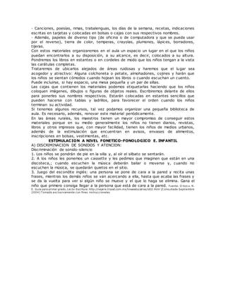 · Canciones, poesías, rimas, trabalenguas, los días de la semana, recetas, indicaciones
escritas en tarjetas y colocadas en bolsas o cajas con sus respectivos nombres.
· Además, papeles de diverso tipo (de oficina o de computadora y que se pueda usar
por el reverso), tierra de color, temperas, crayolas, plumones, lápices, borradores,
tijeras.
Con estos materiales organizaremos en el aula un espacio un lugar en el que los niños
puedan encontrarlos a su disposición, a su alcance, es decir, colocados a su altura.
Pondremos los libros en estantes o en cordeles de modo que los niños tengan a la vista
las carátulas completas.
Trataremos de ubicarlos alejados de áreas ruidosas y haremos que el lugar sea
acogedor y atractivo: Alguna colchoneta o petate, almohadones, cojines y harán que
los niños se sientan cómodos cuando hojean los libros o cuando escuchan un cuento.
Puede incluirse, si hay espacio, una mesa pequeña y un par de sillas.
Las cajas que contienen los materiales podemos etiquetarlas haciendo que los niños
coloquen imágenes, dibujos o figuras de objetos reales. Escribiremos delante de ellos
para ponerles sus nombres respectivos. Estarán colocadas en estantes sencillos que
pueden hacerse con tablas y ladrillos, para favorecer el orden cuando los niños
terminan su actividad.
Si tenemos algunos recursos, tal vez podamos organizar una pequeña biblioteca de
aula. Es necesario, además, renovar este material periódicamente.
En las áreas rurales, los maestros tienen un mayor compromiso de conseguir estos
materiales porque en su medio generalmente los niños no tienen diarios, revistas,
libros y otros impresos que, con mayor facilidad, tienen los niños de medios urbanos,
además de la estimulación que encuentran en avisos, envases de alimentos,
inscripciones en bolsas, vestimentas, etc.
ESTIMULACION A NIVEL FONETICO-FONOLOGICO E. INFANTIL
A) DISCRIMINACION DE SONIDOS Y ATENCION:
Discriminación de sonido-silencio
1. Los niños se pondrán de pie en la silla y, al oír el silbato se sentarán.
2. A los niños les ponemos un cassette y les pedimos que imaginen que están en una
discoteca,; cuando escuchen la música deberán bailar o moverse y, cuando no
escuchen la música, se quedarán quietos en el sitio.
3. Juego del escondite inglés: una persona se pone de cara a la pared y recita unas
frases, mientras los demás niños se van acercando a ella, hasta que acaba las frases y
se da la vuelta para ver si algún niño se mueve y el que lo haga se elimina. Gana el
niño que primero consiga llegar a la persona que está de cara a la pared. Fuente: O rozco. N.
E. Guía para primer grado, Lecto-Escritura. http://najera.tripod.com.mx/lineaeducativa/id10.html (C onsultada Septiembre
2004) T omado exclusivamente con fines instruccionales
 