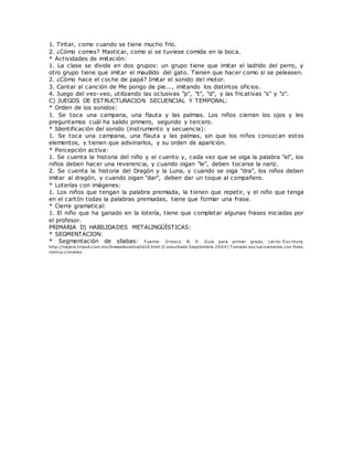 1. Tiritar, como cuando se tiene mucho frío.
2. ¿Cómo comes? Masticar, como si se tuviese comida en la boca.
* Actividades de imitación:
1. La clase se divide en dos grupos: un grupo tiene que imitar el ladrido del perro, y
otro grupo tiene que imitar el maullido del gato. Tienen que hacer como si se peleasen.
2. ¿Cómo hace el coche de papá? Imitar el sonido del motor.
3. Cantar al canción de Me pongo de pie..., imitando los distintos oficios.
4. Juego del veo-veo, utilizando las oclusivas "p", "t", "d", y las fricativas "s" y "z".
C) JUEGOS DE ESTRUCTURACION SECUENCIAL Y TEMPORAL:
* Orden de los sonidos:
1. Se toca una campana, una flauta y las palmas. Los niños cierran los ojos y les
preguntamos cuál ha salido primero, segundo y tercero.
* Identificación del sonido (instrumento y secuencia):
1. Se toca una campana, una flauta y las palmas, sin que los niños conozcan estos
elementos, y tienen que adivinarlos, y su orden de aparición.
* Percepción activa:
1. Se cuenta la historia del niño y el cuento y, cada vez que se oiga la palabra "el", los
niños deben hacer una reverencia, y cuando oigan "le", deben tocarse la nariz.
2. Se cuenta la historia del Dragón y la Luna, y cuando se oiga "dra", los niños deben
imitar al dragón, y cuando oigan "dar", deben dar un toque al compañero.
* Loterías con imágenes:
1. Los niños que tengan la palabra premiada, la tienen que repetir, y el niño que tenga
en el cartón todas la palabras premiadas, tiene que formar una frase.
* Cierre gramatical:
1. El niño que ha ganado en la lotería, tiene que completar algunas frases iniciadas por
el profesor.
PRIMARIA D) HABILIDADES METALINGÜÍSTICAS:
* SEGMENTACION:
* Segmentación de sílabas: Fuente: O rozco. N. E. Guía para primer grado, Lecto-Escritura.
http://najera.tripod.com.mx/lineaeducativa/id10.html (C onsultada Septiembre 2004) T omado exclusivamente con fines
instruccionales
 