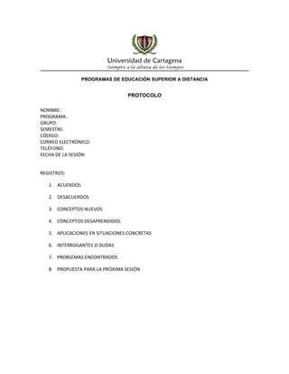 Universidad de Cartagena
                         Siempre a la altura de los tiempos

                 PROGRAMAS DE EDUCACIÓN SUPERIOR A DISTANCIA


                                  PROTOCOLO

NOMBRE:
PROGRAMA:
GRUPO:
SEMESTRE:
CÓDIGO:
CORREO ELECTRÒNICO:
TELÉFONO:
FECHA DE LA SESIÓN:


REGISTROS:

   1. ACUERDOS

   2. DESACUERDOS

   3. CONCEPTOS NUEVOS

   4. CONCEPTOS DESAPRENDIDOS

   5. APLICACIONES EN SITUACIONES CONCRETAS

   6. INTERROGANTES O DUDAS

   7. PROBLEMAS ENCONTRADOS

   8. PROPUESTA PARA LA PRÒXIMA SESIÒN
 