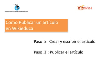 OBSERVATORIO DE COMUNICACIONES DIGITALES




 Cómo Publicar un artículo
 en Wikieduca

                                           Paso I: Crear y escribir el artículo.

                                           Paso II : Publicar el artículo
 