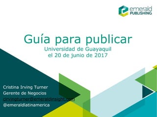 Guía para publicar
Universidad de Guayaquil
el 20 de junio de 2017
Cristina Irving Turner
Gerente de Negocios
cirvingturner@emeraldinsight.com
@emeraldlatinamerica
 