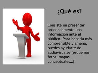 ¿Qué es? Consiste en presentar ordenadamente una información ante el público. Para hacerla más comprensible y amena, puedes ayudarte de audiovisuales (esquemas, fotos, mapas conceptuales…) 